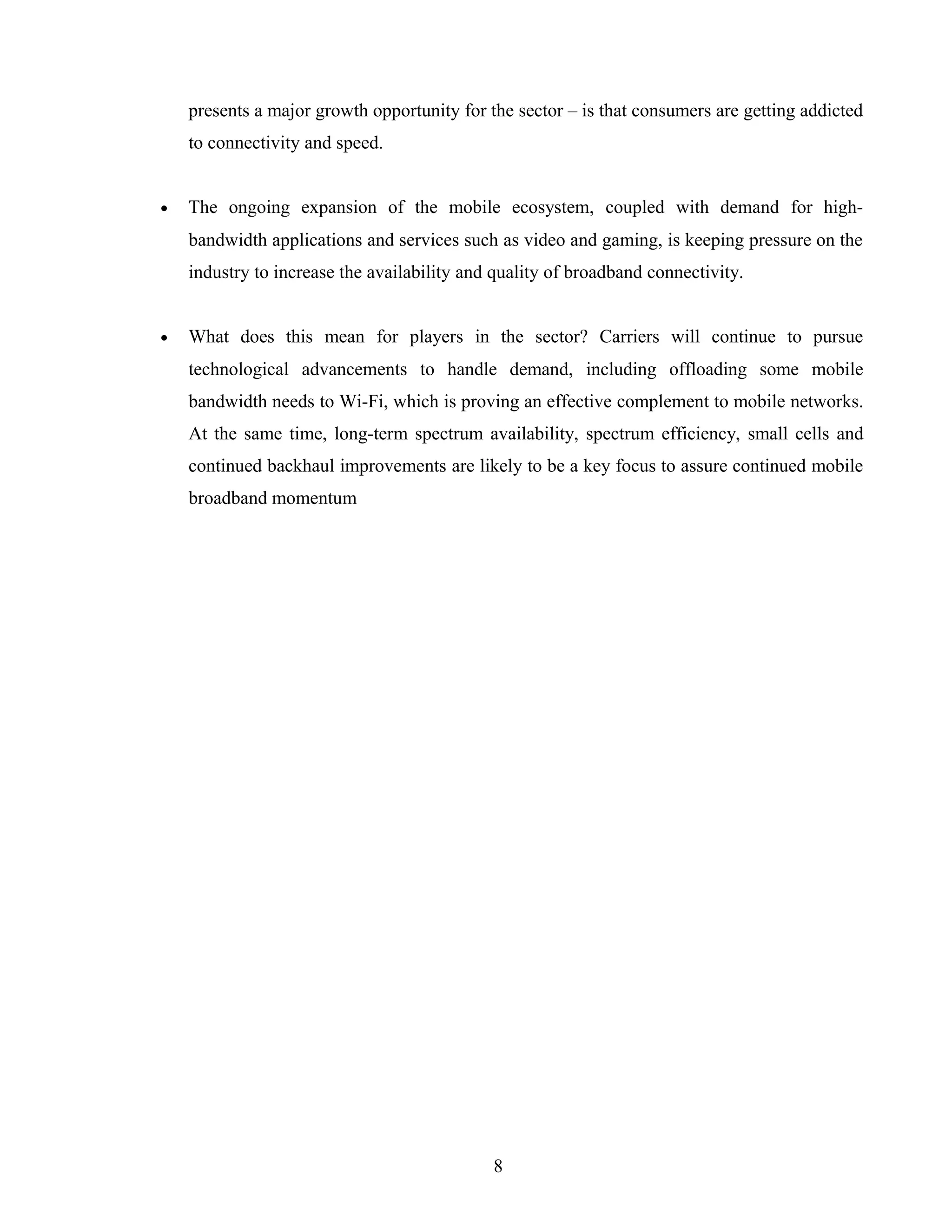 presents a major growth opportunity for the sector – is that consumers are getting addicted
to connectivity and speed.
• The ongoing expansion of the mobile ecosystem, coupled with demand for high-
bandwidth applications and services such as video and gaming, is keeping pressure on the
industry to increase the availability and quality of broadband connectivity.
• What does this mean for players in the sector? Carriers will continue to pursue
technological advancements to handle demand, including offloading some mobile
bandwidth needs to Wi-Fi, which is proving an effective complement to mobile networks.
At the same time, long-term spectrum availability, spectrum efficiency, small cells and
continued backhaul improvements are likely to be a key focus to assure continued mobile
broadband momentum
8
 