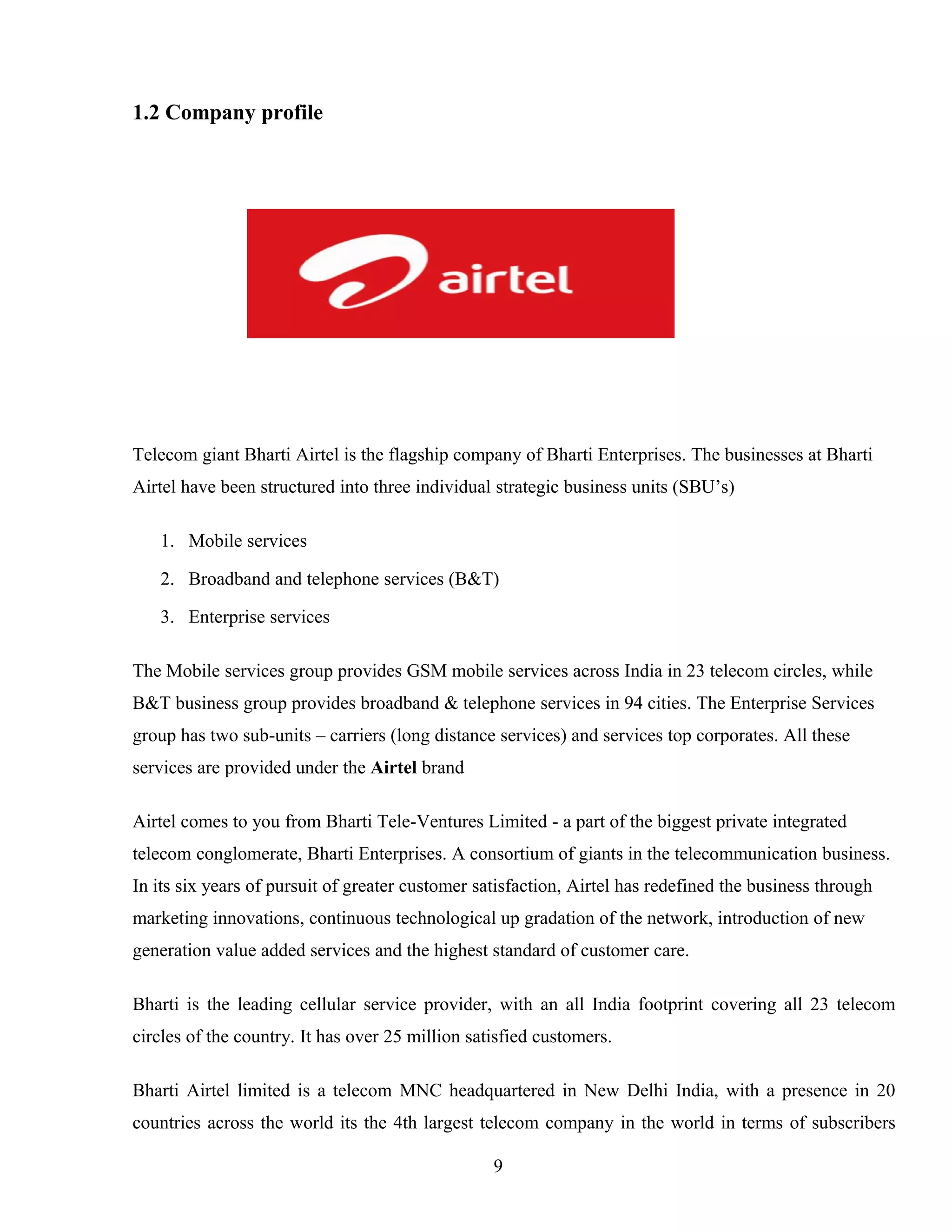 1.2 Company profile
Telecom giant Bharti Airtel is the flagship company of Bharti Enterprises. The businesses at Bharti
Airtel have been structured into three individual strategic business units (SBU’s)
1. Mobile services
2. Broadband and telephone services (B&T)
3. Enterprise services
The Mobile services group provides GSM mobile services across India in 23 telecom circles, while
B&T business group provides broadband & telephone services in 94 cities. The Enterprise Services
group has two sub-units – carriers (long distance services) and services top corporates. All these
services are provided under the Airtel brand
Airtel comes to you from Bharti Tele-Ventures Limited - a part of the biggest private integrated
telecom conglomerate, Bharti Enterprises. A consortium of giants in the telecommunication business.
In its six years of pursuit of greater customer satisfaction, Airtel has redefined the business through
marketing innovations, continuous technological up gradation of the network, introduction of new
generation value added services and the highest standard of customer care.
Bharti is the leading cellular service provider, with an all India footprint covering all 23 telecom
circles of the country. It has over 25 million satisfied customers.
Bharti Airtel limited is a telecom MNC headquartered in New Delhi India, with a presence in 20
countries across the world its the 4th largest telecom company in the world in terms of subscribers
9
 