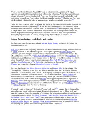 When Leonard joins Sheldon, Raj, and Howard on a three-month Arctic research trip, it
separates Leonard and Penny at a time their relationship is budding. When Bernadette takes an
interest in Leonard's work, it makes both Penny and Howard envious and results in Howard
confronting Leonard, and Penny asking Sheldon to teach her physics.[55]
Sheldon and Amy also
briefly end their relationship after an argument over which of their fields is superior.[56]
David Saltzberg, who has a PhD in physics, has served as the science consultant for the show for
six seasons and attends every taping.[57]
While Saltzberg knows physics, he sometimes needs
assistance from Mayim Bialik, who has a PhD in neuroscience.[58]
Saltzberg sees early versions
of scripts which need scientific information added to them, and he also points out where the
writers, despite their knowledge of science, have made a mistake. He is usually not needed
during a taping unless a lot of science, and especially the whiteboard, is involved.[58]
Science fiction, fantasy, comic books and gaming
The four main male characters are all avid science fiction, fantasy, and comic book fans and
memorabilia collectors.
Star Trek in particular is frequently referenced and Sheldon identifies strongly with the character
of Spock, so much so that when he is given a used napkin signed by Leonard Nimoy as a
Christmas gift from Penny he is overwhelmed with excitement and gratitude ("I possess the
DNA of Leonard Nimoy?!").[59]
Star Trek: The Original Series cast member George Takei has
made a cameo, and Leonard Nimoy made a cameo as the voice of Sheldon's vintage Mr. Spock
action figure (both cameos were in dream sequences). Star Trek: The Next Generation cast
members Brent Spiner and LeVar Burton have had cameos as themselves,[60][61]
while Wil
Wheaton has a recurring role as a fictionalized version of himself.
They are also fans of Star Wars, Battlestar Galactica, and Doctor Who. In the episode "The
Ornithophobia Diffusion", when there is a delay in watching Star Wars on Blu-ray, Howard
complains, "If we don't start soon, George Lucas is going to change it again" (referring to Lucas'
controversial alterations to the films) and in "The Hot Troll Deviation", Katee Sackhoff of
Battlestar Galactica appeared as Howard's fantasy dream girl. The characters have different
tastes in franchises with Sheldon praising Firefly but disapproving of Leonard's enjoyment of
Babylon 5.[62][n 1]
With regard to fantasy, the four make frequent references to The Lord of the
Rings and Harry Potter novels and movies. Additionally, Howard can speak Sindarin, one of the
two Elvish languages from The Lord of the Rings.
Wednesday night is the group's designated "comic book night"[63]
because that is the day of the
week when new comic books are released. The comic book store is run by fellow geek and
recurring character Stuart. On a number of occasions, the group members have dressed up as pop
culture characters, including The Flash, Aquaman, Frodo Baggins, Superman, Batman, Spock,
The Doctor, Green Lantern, and Thor.[64]
As a consequence of losing a bet to Stuart and Wil
Wheaton, the group members are forced to visit the comic book store dressed as Catwoman,
Wonder Woman, Batgirl, and Supergirl.[65]
DC Comics announced that, to promote its comics,
the company will sponsor Sheldon wearing Green Lantern T-shirts.[66]
 