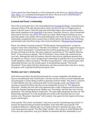 Various games have been featured, as well as referenced, on the show (e.g. World of Warcraft,
Halo, Mario, etc.), including fictional games like Mystic Warlords of Ka'a (which became a
reality in 2011)[67]
and Rock-paper-scissors-lizard-Spock.
Leonard and Penny's relationship
One of the recurring plot lines is the relationship between Leonard and Penny. Leonard becomes
attracted to Penny in the pilot episode and his need to do favors for her is a frequent point of
humor in the first season. Their first long term relationship begins when Leonard returns from a
three-month expedition to the North Pole in the season 3 premiere. However, when Leonard tells
Penny that he loves her, she realizes she cannot say it back. Both Leonard and Penny go on to
date other people; most notably with Leonard dating Raj's sister Priya for much of season 4. This
relationship is jeopardized when Leonard comes to falsely believe that Raj has slept with Penny,
and ultimately ends when Priya sleeps with a former boyfriend in "The Good Guy Fluctuation".
Penny, who admits to missing Leonard in "The Roommate Transmogrification", accepts his
request to renew their relationship in "The Beta Test Initiation". After Penny suggests having sex
in "The Launch Acceleration", Leonard breaks the mood by proposing to her. Penny says "no"
but does not break up with him. She stops a proposal a second time in "The Tangible Affection
Proof". In the sixth season episode, "The 43 Peculiarity", Penny finally tells Leonard that she
loves him. Although they both feel jealousy when the other receives significant attention from
the opposite sex, Penny is secure enough in their relationship to send him off on an exciting four-
month expedition without worrying in "The Bon Voyage Reaction". After Leonard returns, their
relationship blossoms over the seventh season. In the penultimate episode "The Gorilla
Dissolution", Penny admits that they should marry and when Leonard realizes that she is serious,
he proposes with a ring that he had been saving for years.
Sheldon and Amy's relationship
In the third season finale, Raj and Howard search for a woman compatible with Sheldon and
discover neurobiologist Amy Farrah Fowler. Like him, she has a history of social ineptitude and
only participates in online dating to fulfill an agreement with her mother. This spawns a storyline
in which Sheldon and Amy communicate daily via text messages, email, and Twitter while
insisting to Leonard and Penny that they are not romantically involved. In "The Agreement
Dissection", Sheldon and Amy talk in her apartment after a night of dancing and she kisses him
on the lips. Instead of getting annoyed, Sheldon says "fascinating" and later asks Amy to be his
girlfriend in "The Flaming Spittoon Acquisition". The same night and episode, he draws up "The
Relationship Agreement" to verify the ground rules of him as her boyfriend and vice versa
(similar to his "Roommate Agreement" with Leonard). Amy agrees but later regrets not having a
lawyer read through it.
In the episode "The Launch Acceleration", Amy tries to use her "neurobiology bag of tricks" to
increase the attraction between herself and Sheldon. In the final fifth season episode "The
Countdown Reflection", Sheldon takes Amy's hand as Howard is launched into space. In the
sixth season premiere episode "The Date Night Variable", after a dinner in which Sheldon fails
to live up to this expectation, Amy gives Sheldon an ultimatum that their relationship is over
 