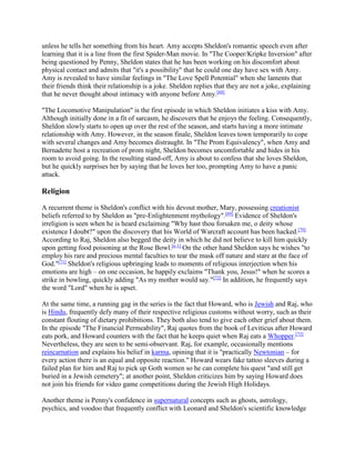 unless he tells her something from his heart. Amy accepts Sheldon's romantic speech even after
learning that it is a line from the first Spider-Man movie. In "The Cooper/Kripke Inversion" after
being questioned by Penny, Sheldon states that he has been working on his discomfort about
physical contact and admits that "it's a possibility" that he could one day have sex with Amy.
Amy is revealed to have similar feelings in "The Love Spell Potential" when she laments that
their friends think their relationship is a joke. Sheldon replies that they are not a joke, explaining
that he never thought about intimacy with anyone before Amy.[68]
"The Locomotive Manipulation" is the first episode in which Sheldon initiates a kiss with Amy.
Although initially done in a fit of sarcasm, he discovers that he enjoys the feeling. Consequently,
Sheldon slowly starts to open up over the rest of the season, and starts having a more intimate
relationship with Amy. However, in the season finale, Sheldon leaves town temporarily to cope
with several changes and Amy becomes distraught. In "The Prom Equivalency", when Amy and
Bernadette host a recreation of prom night, Sheldon becomes uncomfortable and hides in his
room to avoid going. In the resulting stand-off, Amy is about to confess that she loves Sheldon,
but he quickly surprises her by saying that he loves her too, prompting Amy to have a panic
attack.
Religion
A recurrent theme is Sheldon's conflict with his devout mother, Mary, possessing creationist
beliefs referred to by Sheldon as "pre-Enlightenment mythology".[69]
Evidence of Sheldon's
irreligion is seen when he is heard exclaiming "Why hast thou forsaken me, o deity whose
existence I doubt?" upon the discovery that his World of Warcraft account has been hacked.[70]
According to Raj, Sheldon also begged the deity in which he did not believe to kill him quickly
upon getting food poisoning at the Rose Bowl.[n 1]
On the other hand Sheldon says he wishes "to
employ his rare and precious mental faculties to tear the mask off nature and stare at the face of
God."[71]
Sheldon's religious upbringing leads to moments of religious interjection when his
emotions are high – on one occasion, he happily exclaims "Thank you, Jesus!" when he scores a
strike in bowling, quickly adding "As my mother would say."[72]
In addition, he frequently says
the word "Lord" when he is upset.
At the same time, a running gag in the series is the fact that Howard, who is Jewish and Raj, who
is Hindu, frequently defy many of their respective religious customs without worry, such as their
constant flouting of dietary prohibitions. They both also tend to give each other grief about them.
In the episode "The Financial Permeability", Raj quotes from the book of Leviticus after Howard
eats pork, and Howard counters with the fact that he keeps quiet when Raj eats a Whopper.[73]
Nevertheless, they are seen to be semi-observant. Raj, for example, occasionally mentions
reincarnation and explains his belief in karma, opining that it is "practically Newtonian – for
every action there is an equal and opposite reaction." Howard wears fake tattoo sleeves during a
failed plan for him and Raj to pick up Goth women so he can complete his quest "and still get
buried in a Jewish cemetery"; at another point, Sheldon criticizes him by saying Howard does
not join his friends for video game competitions during the Jewish High Holidays.
Another theme is Penny's confidence in supernatural concepts such as ghosts, astrology,
psychics, and voodoo that frequently conflict with Leonard and Sheldon's scientific knowledge
 