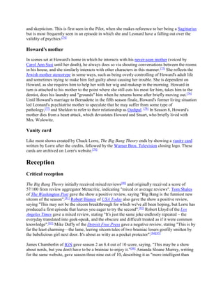 and skepticism. This is first seen in the Pilot, when she makes reference to her being a Sagittarius
but is most frequently seen in an episode in which she and Leonard have a falling out over the
validity of psychics.[74]
Howard's mother
In scenes set at Howard's home in which he interacts with his never-seen mother (voiced by
Carol Ann Susi until her death), he always does so via shouting conversations between the rooms
in his house, and she similarly interacts with other characters in this manner.[75]
She reflects the
Jewish mother stereotype in some ways, such as being overly controlling of Howard's adult life
and sometimes trying to make him feel guilty about causing her trouble. She is dependent on
Howard, as she requires him to help her with her wig and makeup in the morning. Howard in
turn is attached to his mother to the point where she still cuts his meat for him, takes him to the
dentist, does his laundry and "grounds" him when he returns home after briefly moving out.[76]
Until Howard's marriage to Bernadette in the fifth season finale, Howard's former living situation
led Leonard's psychiatrist mother to speculate that he may suffer from some type of
pathology,[77]
and Sheldon to refer to their relationship as Oedipal. [78]
In Season 8, Howard's
mother dies from a heart attack, which devastates Howard and Stuart, who briefly lived with
Mrs. Wolowitz.
Vanity card
Like most shows created by Chuck Lorre, The Big Bang Theory ends by showing a vanity card
written by Lorre after the credits, followed by the Warner Bros. Television closing logo. These
cards are archived on Lorre's website.[79]
Reception
Critical reception
The Big Bang Theory initially received mixed reviews[80]
and originally received a score of
57/100 from review aggregator Metacritic, indicating "mixed or average reviews". Tom Shales
of The Washington Post gave the show a positive review, saying "Big Bang is the funniest new
sitcom of the season".[81]
Robert Bianco of USA Today also gave the show a positive review,
saying "This may not be the sitcom breakthrough for which we've all been hoping, but Lorre has
produced a first episode that leaves you eager to try the second".[82]
Robert Lloyd of the Los
Angeles Times gave a mixed review, stating "It's just the same joke endlessly repeated – the
everyday translated into geek-speak, and the obscure and difficult treated as if it were common
knowledge".[83]
Mike Duffy of the Detroit Free Press gave a negative review, stating "This is by
far the least charming—the lame, leering sitcom tales of two brainiac losers goofily smitten by
the babelicious girl next door. It's about as witty as a pocket protector".[84][85]
James Chamberlin of IGN gave season 2 an 8.4 out of 10 score, saying, "This may be a show
about nerds, but you don't have to be a brainiac to enjoy it."[86]
Amanda Sloane Murray, writing
for the same website, gave season three nine out of 10, describing it as "more intelligent than
 