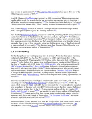 most sitcoms in recent memory".[87]
The American Film Institute ranked season three one of the
10 best television seasons of 2009.[88]
Leigh H. Edwards of PopMatters gave season 4 an 8/10, commenting "The comic commentary
may be poking gentle fun at nerds, but the real target of the show's sharp satire is the arbitrary,
self-serving stupidity of mainstream culture".[89]
On the other hand Brian Tallerico of Hollywood
Chicago panned the series writing: "There's nothing here that seems even remotely original."[90]
Tom Gliatto of People remarked of season 5, "It's bright and obvious as a cartoon yet written
with a clean, precise patter of jokes. It's also very well cast".[91]
Kate Ward of Entertainment Weekly gave season 6 a 91/100, remarking "Bialik manages to steal
scenes from Parsons as if she's been with the crew since, well, the big bang".[92]
Robert Bianco
continued to give a positive review, noting "When it comes to making viewers catch their breath
from laughing, no show tops Big Bang, and that's an ability that should never be undervalued in
a comedy. Bang is one of those rare series where just thinking about some of the plots is enough
to make you laugh all over again".[93]
On the other hand, June Thomas of Slant Magazine gave
the season a negative review, calling it "disappointing".[94]
U.S. standard ratings
The Big Bang Theory has been highly rated since its premiere. When the third season premiered
on September 21, 2009, The Big Bang Theory ranked as CBS's highest-rated show of that
evening in the adults 18–49 demographic (4.6/10) along with a then-series-high 12.83 million
viewers.[95]
After the first three seasons aired at different times on Monday nights, CBS moved
the show to Thursdays at 8:00 ET for the 2010–2011 schedule, to be in direct competition with
NBC's Comedy Block and Fox's American Idol (then the longest reigning leading primetime
show on U.S. television from 2004 to 2011).[96]
During its fourth season, it became television's
highest rated comedy, just barely beating out eight-year champ Two and a Half Men. However,
in the age 18–49 demographic (the show's target age range), it was the second highest rated
comedy, behind ABC's Modern Family. The fifth season opened with viewing figures of over 14
million.[97]
The sixth season boasts some of the highest-rated episodes for the show so far, with a then-new
series high set with "The Bakersfield Expedition", with 20 million viewers,[98]
a first for the
series, which along with NCIS, made CBS the first network to have two scripted series reach that
large an audience in the same week since 2007. In the sixth season, the show became the highest
rated and viewed scripted show in the 18–49 demographic, trailing only the live regular NBC
Sunday Night Football coverage,[99][100]
and was third in total viewers, trailing NCIS and Sunday
Night Football.[101]
Season seven of the show opened strong, continuing the success gained in
season six, with the second episode of the premiere, "The Deception Verification", setting the
new series high in viewers with 20.44 million.[102][103]
Showrunner Steve Molaro, who took over from Bill Prady with the sixth season, credits some of
the show's success to the sitcom's exposure in off-network syndication, particularly on TBS,
while Michael Schneider of TV Guide attributes it to the timeslot move two seasons earlier.
 