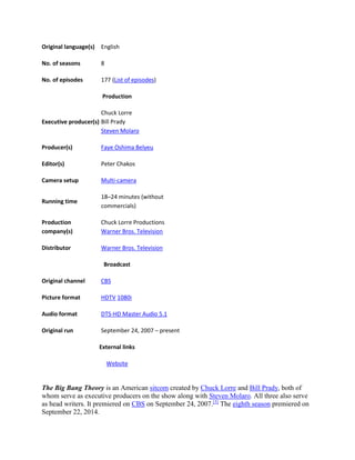 Original language(s) English
No. of seasons 8
No. of episodes 177 (List of episodes)
Production
Executive producer(s)
Chuck Lorre
Bill Prady
Steven Molaro
Producer(s) Faye Oshima Belyeu
Editor(s) Peter Chakos
Camera setup Multi-camera
Running time
18–24 minutes (without
commercials)
Production
company(s)
Chuck Lorre Productions
Warner Bros. Television
Distributor Warner Bros. Television
Broadcast
Original channel CBS
Picture format HDTV 1080i
Audio format DTS-HD Master Audio 5.1
Original run September 24, 2007 – present
External links
Website
The Big Bang Theory is an American sitcom created by Chuck Lorre and Bill Prady, both of
whom serve as executive producers on the show along with Steven Molaro. All three also serve
as head writers. It premiered on CBS on September 24, 2007.[5]
The eighth season premiered on
September 22, 2014.
 