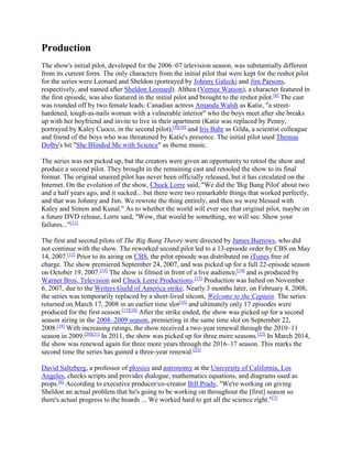 Production
The show's initial pilot, developed for the 2006–07 television season, was substantially different
from its current form. The only characters from the initial pilot that were kept for the reshot pilot
for the series were Leonard and Sheldon (portrayed by Johnny Galecki and Jim Parsons,
respectively, and named after Sheldon Leonard). Althea (Vernee Watson), a character featured in
the first episode, was also featured in the initial pilot and brought to the reshot pilot.[8]
The cast
was rounded off by two female leads: Canadian actress Amanda Walsh as Katie, "a street-
hardened, tough-as-nails woman with a vulnerable interior" who the boys meet after she breaks
up with her boyfriend and invite to live in their apartment (Katie was replaced by Penny,
portrayed by Kaley Cuoco, in the second pilot);[9][10]
and Iris Bahr as Gilda, a scientist colleague
and friend of the boys who was threatened by Katie's presence. The initial pilot used Thomas
Dolby's hit "She Blinded Me with Science" as theme music.
The series was not picked up, but the creators were given an opportunity to retool the show and
produce a second pilot. They brought in the remaining cast and retooled the show to its final
format. The original unaired pilot has never been officially released, but it has circulated on the
Internet. On the evolution of the show, Chuck Lorre said, "We did the 'Big Bang Pilot' about two
and a half years ago, and it sucked... but there were two remarkable things that worked perfectly,
and that was Johnny and Jim. We rewrote the thing entirely, and then we were blessed with
Kaley and Simon and Kunal." As to whether the world will ever see that original pilot, maybe on
a future DVD release, Lorre said, "Wow, that would be something, we will see. Show your
failures..."[11]
The first and second pilots of The Big Bang Theory were directed by James Burrows, who did
not continue with the show. The reworked second pilot led to a 13-episode order by CBS on May
14, 2007.[12]
Prior to its airing on CBS, the pilot episode was distributed on iTunes free of
charge. The show premiered September 24, 2007, and was picked up for a full 22-episode season
on October 19, 2007.[13]
The show is filmed in front of a live audience,[14]
and is produced by
Warner Bros. Television and Chuck Lorre Productions.[15]
Production was halted on November
6, 2007, due to the Writers Guild of America strike. Nearly 3 months later, on February 4, 2008,
the series was temporarily replaced by a short-lived sitcom, Welcome to the Captain. The series
returned on March 17, 2008 in an earlier time slot[16]
and ultimately only 17 episodes were
produced for the first season.[17][18]
After the strike ended, the show was picked up for a second
season airing in the 2008–2009 season, premiering in the same time slot on September 22,
2008.[19]
With increasing ratings, the show received a two-year renewal through the 2010–11
season in 2009.[20][21]
In 2011, the show was picked up for three more seasons.[22]
In March 2014,
the show was renewed again for three more years through the 2016–17 season. This marks the
second time the series has gained a three-year renewal.[23]
David Saltzberg, a professor of physics and astronomy at the University of California, Los
Angeles, checks scripts and provides dialogue, mathematics equations, and diagrams used as
props.[6]
According to executive producer/co-creator Bill Prady, "We're working on giving
Sheldon an actual problem that he's going to be working on throughout the [first] season so
there's actual progress to the boards ... We worked hard to get all the science right."[7]
 