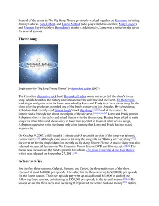 Several of the actors in The Big Bang Theory previously worked together on Roseanne including
Johnny Galecki, Sara Gilbert, and Laurie Metcalf (who plays Sheldon's mother, Mary Cooper)
and Meagen Fay (who plays Bernadette's mother). Additionally, Lorre was a writer on the series
for several seasons.
Theme song
Single cover for "Big Bang Theory Theme" by Barenaked Ladies (2007)
The Canadian alternative rock band Barenaked Ladies wrote and recorded the show's theme
song, which describes the history and formation of the universe and the Earth. Ed Robertson,
lead singer and guitarist in the band, was asked by Lorre and Prady to write a theme song for the
show after the producers attended one of the band's concerts in Los Angeles. By coincidence,
Robertson had recently read Simon Singh's book Big Bang,[24][25]
and at the concert, he
improvised a freestyle rap about the origins of the universe.[citation needed]
Lorre and Prady phoned
Robertson shortly thereafter and asked him to write the theme song. Having been asked to write
songs for other films and shows only to have them rejected in favor of other artists' songs,
Robertson agreed to write the theme only after learning that Lorre and Prady had not asked
anyone else.
On October 9, 2007, a full-length (1 minute and 45 seconds) version of the song was released
commercially.[26]
Although some sources identify the song title as "History of Everything",[27]
the cover art for the single identifies the title as Big Bang Theory Theme. A music video was also
released via special features on The Complete Fourth Season DVD and Blu-ray set.[28][29]
The
theme was included on the band's greatest hits album, Hits from Yesterday & the Day Before,
which was released on September 27, 2011.[30]
Actors' salaries
For the first three seasons, Galecki, Parsons, and Cuoco, the three main stars of the show,
received at most $60,000 per episode. The salary for the three went up to $200,000 per episode
for the fourth season. Their per-episode pay went up an additional $50,000 in each of the
following three seasons, culminating in $350,000 per episode in the seventh season.[31][32]
By
season seven, the three were also receiving 0.25 point of the series' backend money.[33]
Before
 