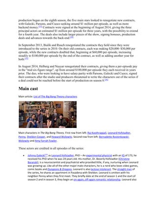 production began on the eighth season, the five main stars looked to renegotiate new contracts,
with Galecki, Parsons, and Cuoco seeking around $1 million per episode, as well as more
backend money.[33]
Contracts were signed at the beginning of August 2014, giving the three
principal actors an estimated $1 million per episode for three years, with the possibility to extend
for a fourth year. The deals also include larger pieces of the show, signing bonuses, production
deals and advances towards the back-end.[34]
In September 2013, Bialik and Rauch renegotiated the contracts they held since they were
introduced to the series in 2010. On their old contracts, each was making $20,000–$30,000 per
episode, while the new contracts doubled that, beginning at $60,000 per episode, increasing
steadily to $100,000 per episode by the end of the contract, as well as adding another year for
both.[35]
In August 2014, Helberg and Nayyar renegotiated their contracts, giving them a per-episode pay
in the "mid six-figure range", up from around $100,000 per episode they each received in years
prior. The duo, who were looking to have salary parity with Parsons, Galecki and Cuoco, signed
their contracts after the studio and producers threatened to write the characters out of the series if
a deal could not be reached before the start of production on season 8.[36]
Main cast
Main article: List of The Big Bang Theory characters
Main characters in The Big Bang Theory. First row from left: Raj Koothrappali, Leonard Hofstadter,
Penny, Sheldon Cooper, and Howard Wolowitz. Second row from left: Bernadette Rostenkowski-
Wolowitz and Amy Farrah Fowler.
These actors are credited in all episodes of the series:
 Johnny Galecki[37]
as Leonard Hofstadter, PhD – An experimental physicist with an IQ of 173, he
received his PhD when he was 24 years old. His mother, Dr. Beverly Hofstadter (Christine
Baranski), is a neuroscientist and psychiatrist who provided little, if any, nurturing when Leonard
was growing up. Like all of the other major male characters, he is a nerd who loves video games,
comic books and Dungeons & Dragons. Leonard is also lactose intolerant. The straight man of
the series, he shares an apartment in Pasadena with Sheldon. Leonard is smitten with his
neighbor Penny when they first meet. They briefly date at the end of season 1 and the start of
season 2 and in season 3, they begin an on-again, off-again romantic relationship. Leonard also
 