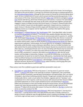 designs are launched into space, unlike the purely abstract work of his friends. He himself goes
into space at the end of season 5, training as an astronaut and serving as a payload specialist on
the International Space Station, although he often annoys his friends by constantly talking about
space. He has a marked sense of humor, which Leonard and Raj occasionally appreciate. In the
early seasons of the show, Howard fancies himself a ladies' man and devises outrageous pick-up
lines (mainly with Penny), which have limited success with women. In season 3 he starts dating
Bernadette, and although they later break up off-screen, they get back together and later get
engaged in season 4 and get married at the end of season 5. In season 6, Howard finally moves
out of his mother's house and into Bernadette's apartment. Howard also has a tendency to
waste money on ridiculous things and often argues with Bernadette over money due to his
oddly low income as an engineer and her high income, resulting in Bernadette often giving
Howard allowances.
 Kunal Nayyar[46]
as Rajesh Ramayan "Raj" Koothrappali, PhD – From New Delhi, India, he works
as a particle astrophysicist at Caltech.[47]
His family is very wealthy (Sheldon describes them as
"Richie Rich rich"). Over the course of the series he communicates with his parents, Dr. and Mrs.
V.M. Koothrappali (Brian George and Alice Amter), via webcam (they later divorce in season 8).
He is very shy around women and is unable to talk to them for the first six seasons (except for
his mother and his sister), unless he drinks alcohol (or at least thinks he has drunk it) or takes an
experimental medication. Unfortunately, the former gives him an outrageous, unpredictable
personality, while the latter causes unforeseen side effects. Even so, he often has better luck
with women than his overly confident best friend, Howard. Raj also has very feminine tastes and
often takes on a stereotypical female role in his close friendship with Howard, but he insists that
he is not gay.[48]
In season 4, his sister Priya stays with him and becomes Leonard's girlfriend
(much to Raj's annoyance). In season 6, Raj meets Lucy (Kate Micucci), who also has social
anxiety, and they begin a relationship. However, Lucy ends the relationship, as she feels too
pressured when he wants her to meet his friends. Afterwards, a heartbroken Raj finally speaks
to Penny without having consumed alcohol and overcomes his selective mutism. In season 7, he
begins dating Emily Sweeney (Laura Spencer), a dermatologist, and their relationship later
becomes exclusive. Raj also has a Yorkshire Terrier called Cinnamon, and the gang often joke
about how unusually close he is with his dog.
These actors were first credited as guest stars and later promoted to main cast:
 Sara Gilbert as Leslie Winkle, PhD (recurring season 1, starring season 2, guest star season
3)[49][50]
– a physicist who works in the same lab as Leonard. In appearance, she is essentially
Leonard's female counterpart, wearing black-framed glasses and sweat jackets. She is an enemy
of Sheldon's, due to their conflicting scientific theories. Though each considers the other to be
intellectually inferior, Leslie is much wittier than Sheldon, regularly calls him "dumbass", and
usually bests him in their repartee. Leslie has casual sex with Leonard and later Howard. Gilbert
and Galecki played the on-screen couple of Darlene Connor and David Healy in Roseanne.
Gilbert was promoted to a main cast member during the second season, but was demoted back
to guest star status because producers could not come up with enough material for the
character.[49]
Gilbert left the series after season 3 to focus her efforts on The Talk, on which she
serves as executive producer for CBS.
 Melissa Rauch as Bernadette Rostenkowski-Wolowitz, PhD (recurring season 3, starring since
season 4)[51]
– a young woman with a very high-pitched voice who is initially a waitress co-
worker of Penny's, paying her way through graduate school, studying microbiology. Bernadette
is of Polish origin and was raised in a Catholic household. Her father Mike (Casey Sander) is a
 