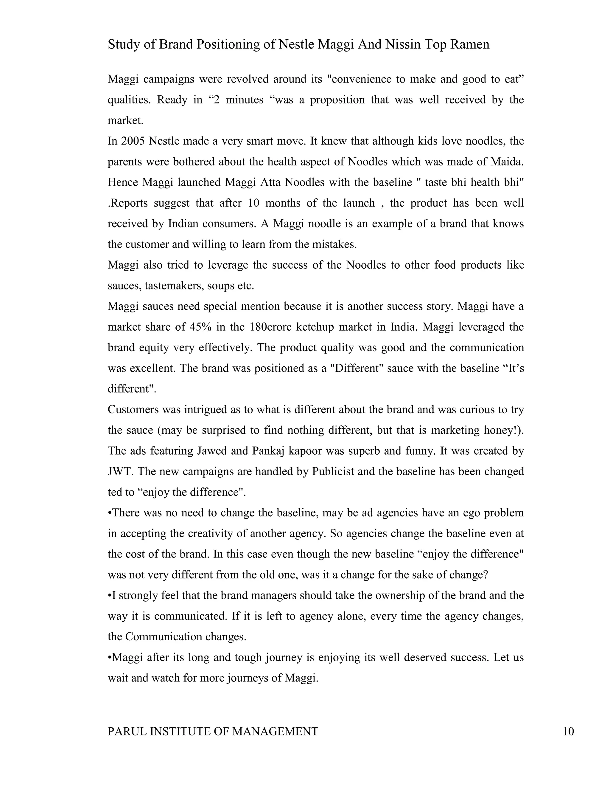 Study of Brand Positioning of Nestle Maggi And Nissin Top Ramen
PARUL INSTITUTE OF MANAGEMENT 10
Maggi campaigns were revolved around its "convenience to make and good to eat”
qualities. Ready in “2 minutes “was a proposition that was well received by the
market.
In 2005 Nestle made a very smart move. It knew that although kids love noodles, the
parents were bothered about the health aspect of Noodles which was made of Maida.
Hence Maggi launched Maggi Atta Noodles with the baseline " taste bhi health bhi"
.Reports suggest that after 10 months of the launch , the product has been well
received by Indian consumers. A Maggi noodle is an example of a brand that knows
the customer and willing to learn from the mistakes.
Maggi also tried to leverage the success of the Noodles to other food products like
sauces, tastemakers, soups etc.
Maggi sauces need special mention because it is another success story. Maggi have a
market share of 45% in the 180crore ketchup market in India. Maggi leveraged the
brand equity very effectively. The product quality was good and the communication
was excellent. The brand was positioned as a "Different" sauce with the baseline “It’s
different".
Customers was intrigued as to what is different about the brand and was curious to try
the sauce (may be surprised to find nothing different, but that is marketing honey!).
The ads featuring Jawed and Pankaj kapoor was superb and funny. It was created by
JWT. The new campaigns are handled by Publicist and the baseline has been changed
ted to “enjoy the difference".
•There was no need to change the baseline, may be ad agencies have an ego problem
in accepting the creativity of another agency. So agencies change the baseline even at
the cost of the brand. In this case even though the new baseline “enjoy the difference"
was not very different from the old one, was it a change for the sake of change?
•I strongly feel that the brand managers should take the ownership of the brand and the
way it is communicated. If it is left to agency alone, every time the agency changes,
the Communication changes.
•Maggi after its long and tough journey is enjoying its well deserved success. Let us
wait and watch for more journeys of Maggi.
 