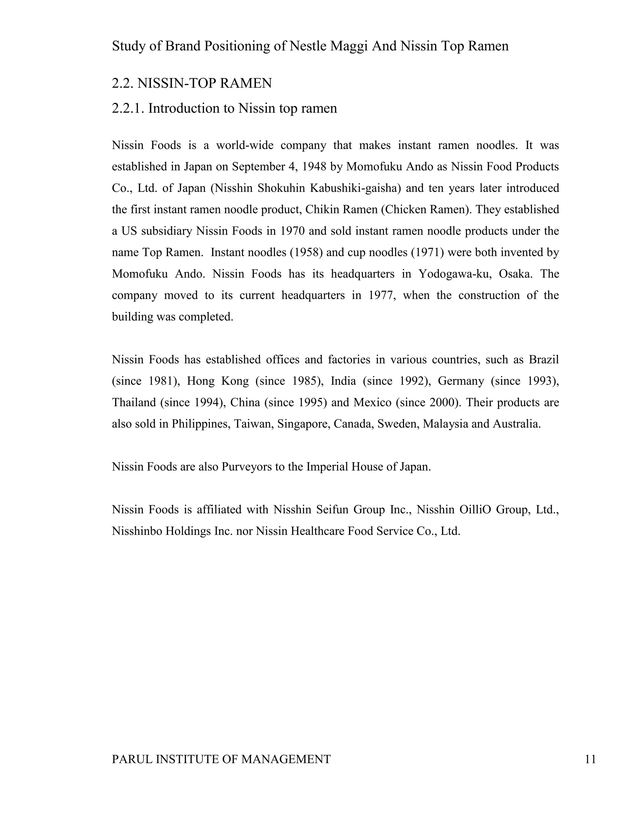 Study of Brand Positioning of Nestle Maggi And Nissin Top Ramen
PARUL INSTITUTE OF MANAGEMENT 11
2.2. NISSIN-TOP RAMEN
2.2.1. Introduction to Nissin top ramen
Nissin Foods is a world-wide company that makes instant ramen noodles. It was
established in Japan on September 4, 1948 by Momofuku Ando as Nissin Food Products
Co., Ltd. of Japan (Nisshin Shokuhin Kabushiki-gaisha) and ten years later introduced
the first instant ramen noodle product, Chikin Ramen (Chicken Ramen). They established
a US subsidiary Nissin Foods in 1970 and sold instant ramen noodle products under the
name Top Ramen. Instant noodles (1958) and cup noodles (1971) were both invented by
Momofuku Ando. Nissin Foods has its headquarters in Yodogawa-ku, Osaka. The
company moved to its current headquarters in 1977, when the construction of the
building was completed.
Nissin Foods has established offices and factories in various countries, such as Brazil
(since 1981), Hong Kong (since 1985), India (since 1992), Germany (since 1993),
Thailand (since 1994), China (since 1995) and Mexico (since 2000). Their products are
also sold in Philippines, Taiwan, Singapore, Canada, Sweden, Malaysia and Australia.
Nissin Foods are also Purveyors to the Imperial House of Japan.
Nissin Foods is affiliated with Nisshin Seifun Group Inc., Nisshin OilliO Group, Ltd.,
Nisshinbo Holdings Inc. nor Nissin Healthcare Food Service Co., Ltd.
 