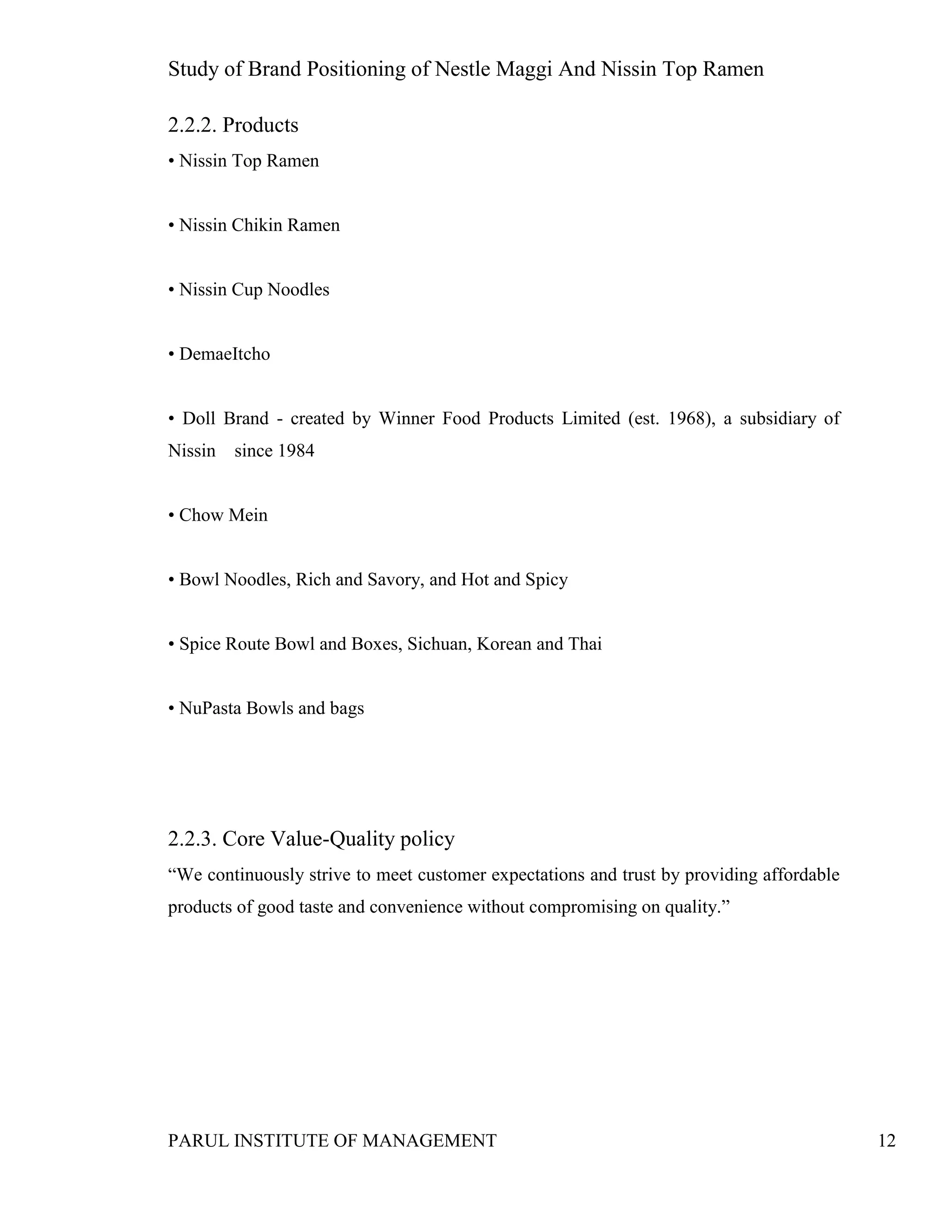 Study of Brand Positioning of Nestle Maggi And Nissin Top Ramen
PARUL INSTITUTE OF MANAGEMENT 12
2.2.2. Products
• Nissin Top Ramen
• Nissin Chikin Ramen
• Nissin Cup Noodles
• DemaeItcho
• Doll Brand - created by Winner Food Products Limited (est. 1968), a subsidiary of
Nissin since 1984
• Chow Mein
• Bowl Noodles, Rich and Savory, and Hot and Spicy
• Spice Route Bowl and Boxes, Sichuan, Korean and Thai
• NuPasta Bowls and bags
2.2.3. Core Value-Quality policy
“We continuously strive to meet customer expectations and trust by providing affordable
products of good taste and convenience without compromising on quality.”
 