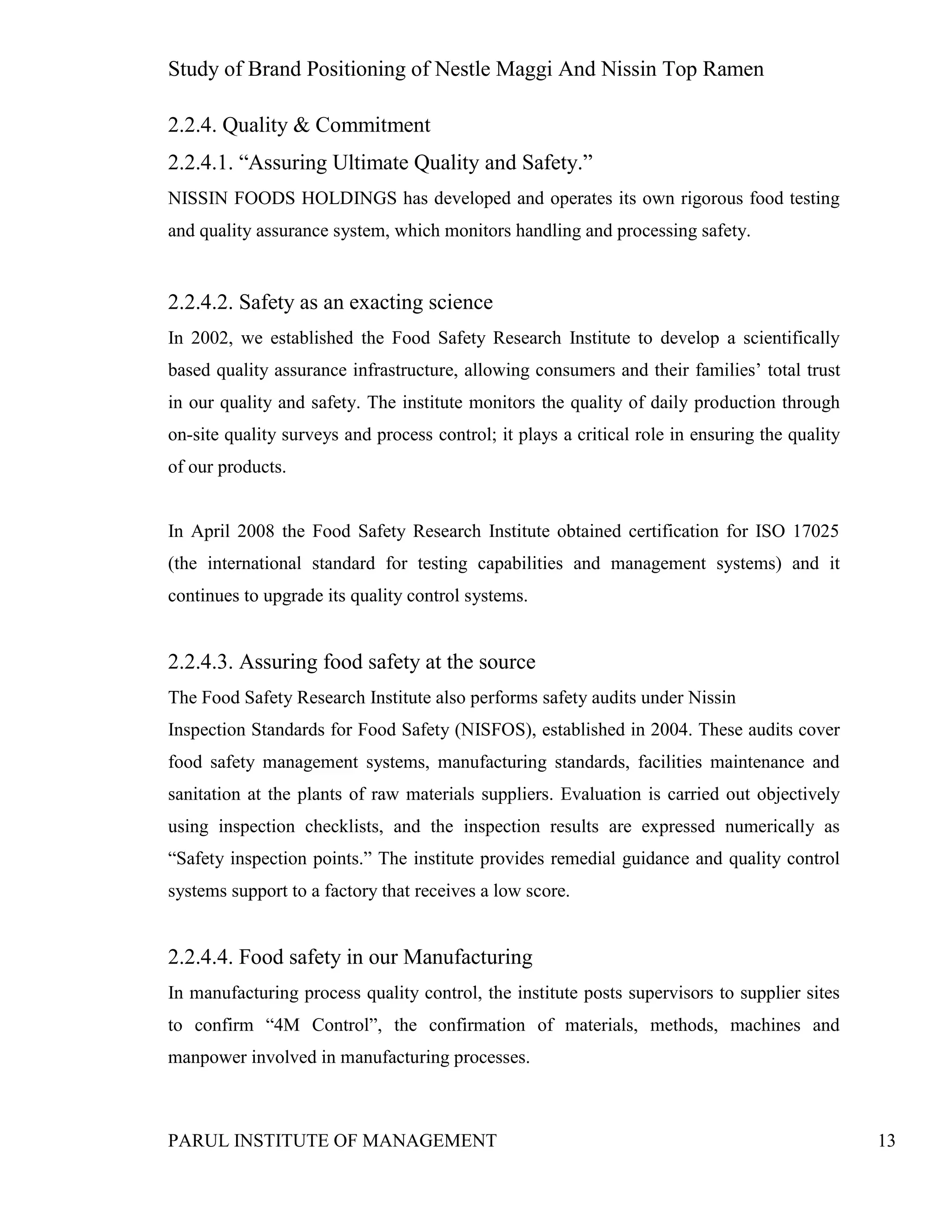 Study of Brand Positioning of Nestle Maggi And Nissin Top Ramen
PARUL INSTITUTE OF MANAGEMENT 13
2.2.4. Quality & Commitment
2.2.4.1. “Assuring Ultimate Quality and Safety.”
NISSIN FOODS HOLDINGS has developed and operates its own rigorous food testing
and quality assurance system, which monitors handling and processing safety.
2.2.4.2. Safety as an exacting science
In 2002, we established the Food Safety Research Institute to develop a scientifically
based quality assurance infrastructure, allowing consumers and their families’ total trust
in our quality and safety. The institute monitors the quality of daily production through
on-site quality surveys and process control; it plays a critical role in ensuring the quality
of our products.
In April 2008 the Food Safety Research Institute obtained certification for ISO 17025
(the international standard for testing capabilities and management systems) and it
continues to upgrade its quality control systems.
2.2.4.3. Assuring food safety at the source
The Food Safety Research Institute also performs safety audits under Nissin
Inspection Standards for Food Safety (NISFOS), established in 2004. These audits cover
food safety management systems, manufacturing standards, facilities maintenance and
sanitation at the plants of raw materials suppliers. Evaluation is carried out objectively
using inspection checklists, and the inspection results are expressed numerically as
“Safety inspection points.” The institute provides remedial guidance and quality control
systems support to a factory that receives a low score.
2.2.4.4. Food safety in our Manufacturing
In manufacturing process quality control, the institute posts supervisors to supplier sites
to confirm “4M Control”, the confirmation of materials, methods, machines and
manpower involved in manufacturing processes.
 