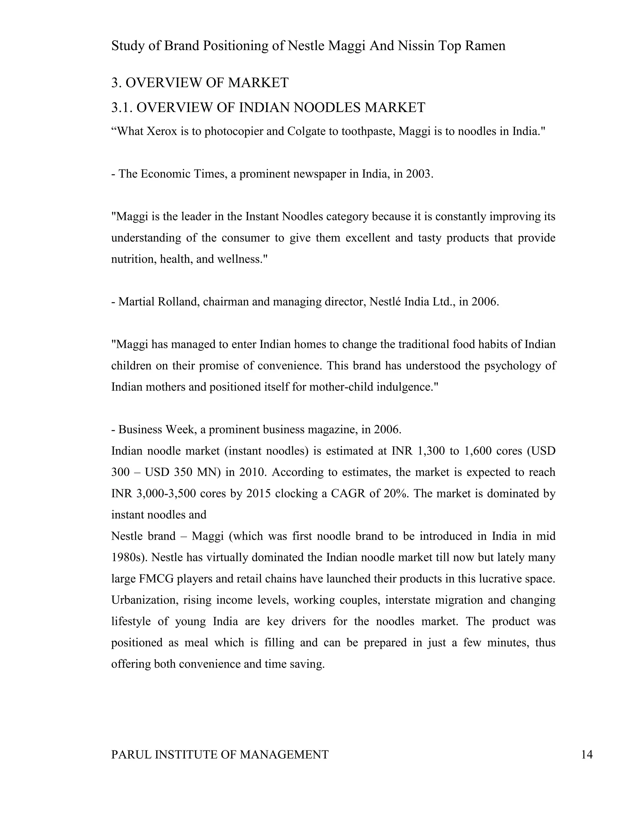 Study of Brand Positioning of Nestle Maggi And Nissin Top Ramen
PARUL INSTITUTE OF MANAGEMENT 14
3. OVERVIEW OF MARKET
3.1. OVERVIEW OF INDIAN NOODLES MARKET
“What Xerox is to photocopier and Colgate to toothpaste, Maggi is to noodles in India."
- The Economic Times, a prominent newspaper in India, in 2003.
"Maggi is the leader in the Instant Noodles category because it is constantly improving its
understanding of the consumer to give them excellent and tasty products that provide
nutrition, health, and wellness."
- Martial Rolland, chairman and managing director, Nestlé India Ltd., in 2006.
"Maggi has managed to enter Indian homes to change the traditional food habits of Indian
children on their promise of convenience. This brand has understood the psychology of
Indian mothers and positioned itself for mother-child indulgence."
- Business Week, a prominent business magazine, in 2006.
Indian noodle market (instant noodles) is estimated at INR 1,300 to 1,600 cores (USD
300 – USD 350 MN) in 2010. According to estimates, the market is expected to reach
INR 3,000-3,500 cores by 2015 clocking a CAGR of 20%. The market is dominated by
instant noodles and
Nestle brand – Maggi (which was first noodle brand to be introduced in India in mid
1980s). Nestle has virtually dominated the Indian noodle market till now but lately many
large FMCG players and retail chains have launched their products in this lucrative space.
Urbanization, rising income levels, working couples, interstate migration and changing
lifestyle of young India are key drivers for the noodles market. The product was
positioned as meal which is filling and can be prepared in just a few minutes, thus
offering both convenience and time saving.
 