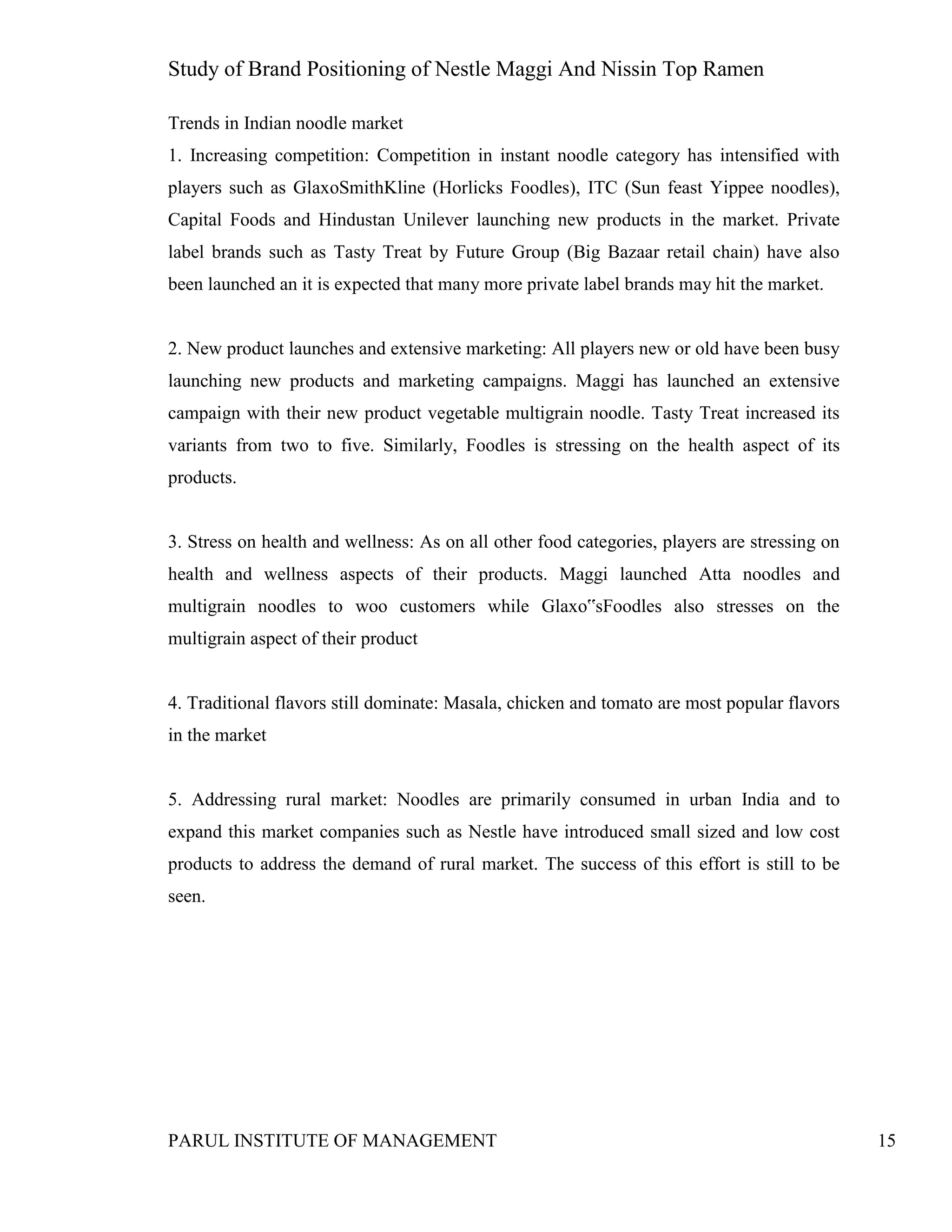 Study of Brand Positioning of Nestle Maggi And Nissin Top Ramen
PARUL INSTITUTE OF MANAGEMENT 15
Trends in Indian noodle market
1. Increasing competition: Competition in instant noodle category has intensified with
players such as GlaxoSmithKline (Horlicks Foodles), ITC (Sun feast Yippee noodles),
Capital Foods and Hindustan Unilever launching new products in the market. Private
label brands such as Tasty Treat by Future Group (Big Bazaar retail chain) have also
been launched an it is expected that many more private label brands may hit the market.
2. New product launches and extensive marketing: All players new or old have been busy
launching new products and marketing campaigns. Maggi has launched an extensive
campaign with their new product vegetable multigrain noodle. Tasty Treat increased its
variants from two to five. Similarly, Foodles is stressing on the health aspect of its
products.
3. Stress on health and wellness: As on all other food categories, players are stressing on
health and wellness aspects of their products. Maggi launched Atta noodles and
multigrain noodles to woo customers while Glaxo‟sFoodles also stresses on the
multigrain aspect of their product
4. Traditional flavors still dominate: Masala, chicken and tomato are most popular flavors
in the market
5. Addressing rural market: Noodles are primarily consumed in urban India and to
expand this market companies such as Nestle have introduced small sized and low cost
products to address the demand of rural market. The success of this effort is still to be
seen.
 