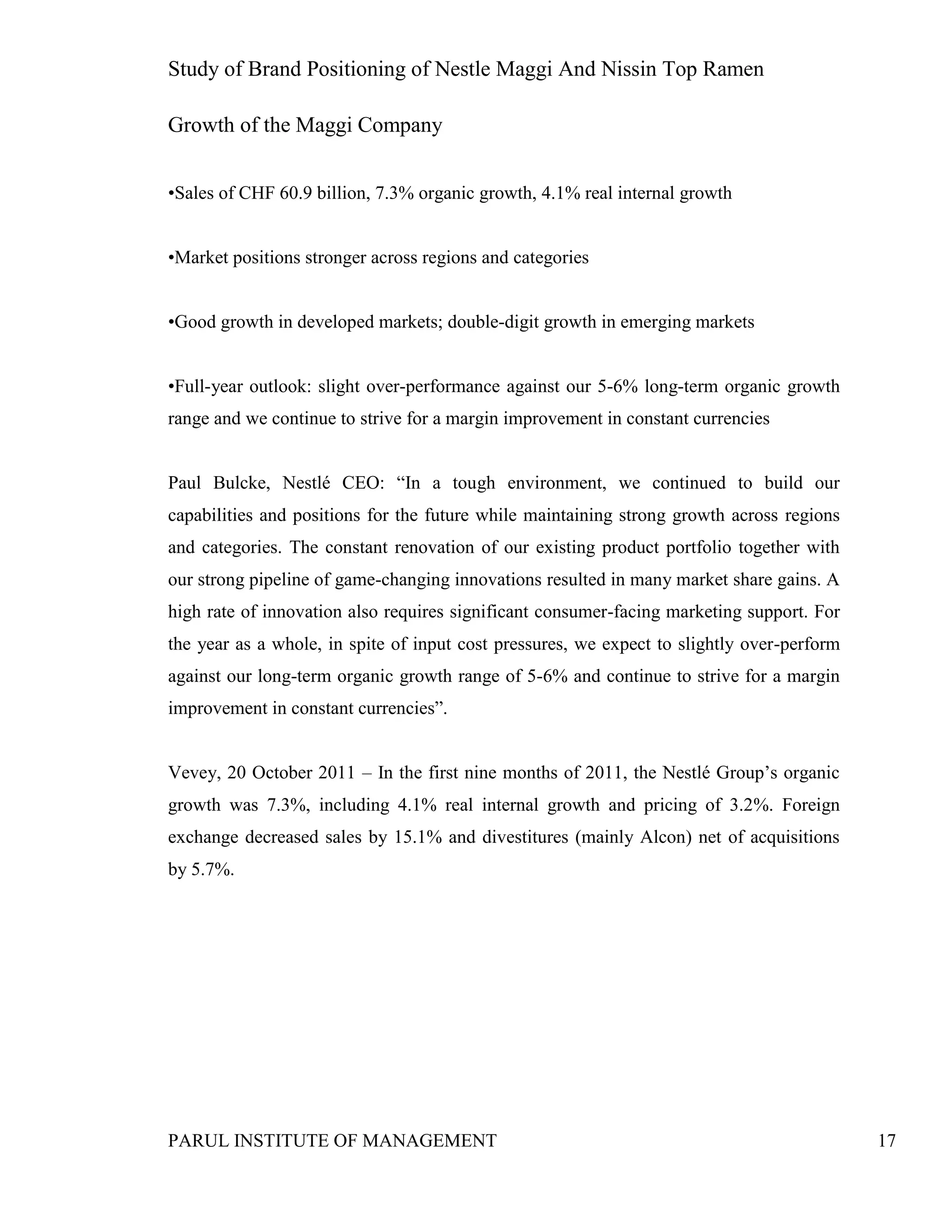 Study of Brand Positioning of Nestle Maggi And Nissin Top Ramen
PARUL INSTITUTE OF MANAGEMENT 17
Growth of the Maggi Company
•Sales of CHF 60.9 billion, 7.3% organic growth, 4.1% real internal growth
•Market positions stronger across regions and categories
•Good growth in developed markets; double-digit growth in emerging markets
•Full-year outlook: slight over-performance against our 5-6% long-term organic growth
range and we continue to strive for a margin improvement in constant currencies
Paul Bulcke, Nestlé CEO: “In a tough environment, we continued to build our
capabilities and positions for the future while maintaining strong growth across regions
and categories. The constant renovation of our existing product portfolio together with
our strong pipeline of game-changing innovations resulted in many market share gains. A
high rate of innovation also requires significant consumer-facing marketing support. For
the year as a whole, in spite of input cost pressures, we expect to slightly over-perform
against our long-term organic growth range of 5-6% and continue to strive for a margin
improvement in constant currencies”.
Vevey, 20 October 2011 – In the first nine months of 2011, the Nestlé Group’s organic
growth was 7.3%, including 4.1% real internal growth and pricing of 3.2%. Foreign
exchange decreased sales by 15.1% and divestitures (mainly Alcon) net of acquisitions
by 5.7%.
 