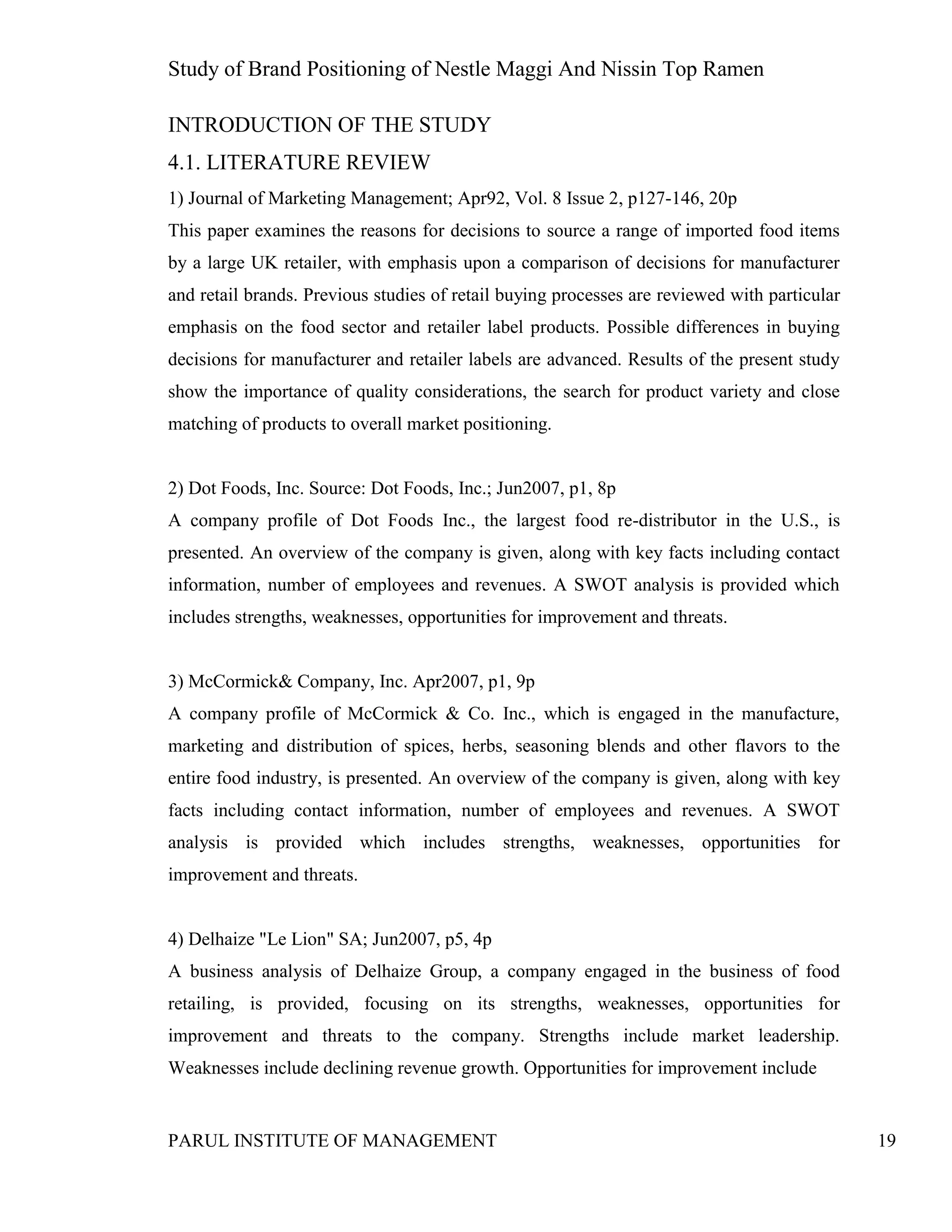 Study of Brand Positioning of Nestle Maggi And Nissin Top Ramen
PARUL INSTITUTE OF MANAGEMENT 19
INTRODUCTION OF THE STUDY
4.1. LITERATURE REVIEW
1) Journal of Marketing Management; Apr92, Vol. 8 Issue 2, p127-146, 20p
This paper examines the reasons for decisions to source a range of imported food items
by a large UK retailer, with emphasis upon a comparison of decisions for manufacturer
and retail brands. Previous studies of retail buying processes are reviewed with particular
emphasis on the food sector and retailer label products. Possible differences in buying
decisions for manufacturer and retailer labels are advanced. Results of the present study
show the importance of quality considerations, the search for product variety and close
matching of products to overall market positioning.
2) Dot Foods, Inc. Source: Dot Foods, Inc.; Jun2007, p1, 8p
A company profile of Dot Foods Inc., the largest food re-distributor in the U.S., is
presented. An overview of the company is given, along with key facts including contact
information, number of employees and revenues. A SWOT analysis is provided which
includes strengths, weaknesses, opportunities for improvement and threats.
3) McCormick& Company, Inc. Apr2007, p1, 9p
A company profile of McCormick & Co. Inc., which is engaged in the manufacture,
marketing and distribution of spices, herbs, seasoning blends and other flavors to the
entire food industry, is presented. An overview of the company is given, along with key
facts including contact information, number of employees and revenues. A SWOT
analysis is provided which includes strengths, weaknesses, opportunities for
improvement and threats.
4) Delhaize "Le Lion" SA; Jun2007, p5, 4p
A business analysis of Delhaize Group, a company engaged in the business of food
retailing, is provided, focusing on its strengths, weaknesses, opportunities for
improvement and threats to the company. Strengths include market leadership.
Weaknesses include declining revenue growth. Opportunities for improvement include
 