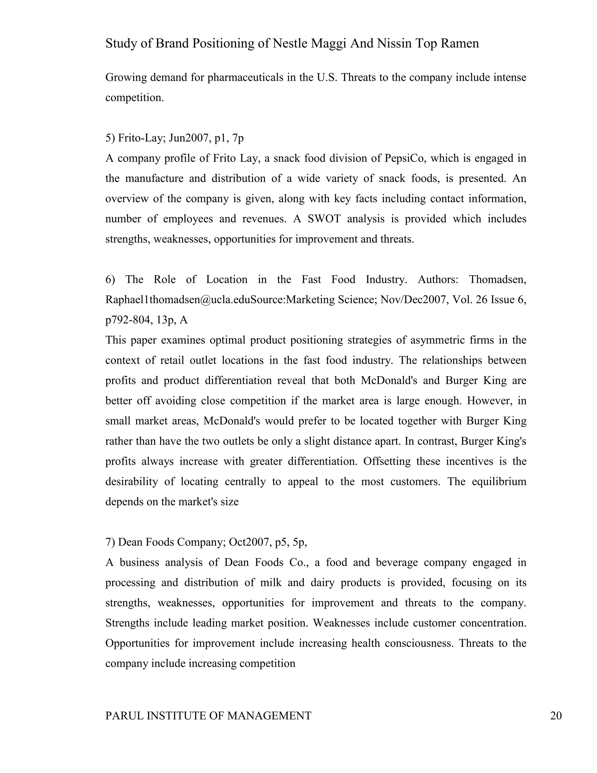 Study of Brand Positioning of Nestle Maggi And Nissin Top Ramen
PARUL INSTITUTE OF MANAGEMENT 20
Growing demand for pharmaceuticals in the U.S. Threats to the company include intense
competition.
5) Frito-Lay; Jun2007, p1, 7p
A company profile of Frito Lay, a snack food division of PepsiCo, which is engaged in
the manufacture and distribution of a wide variety of snack foods, is presented. An
overview of the company is given, along with key facts including contact information,
number of employees and revenues. A SWOT analysis is provided which includes
strengths, weaknesses, opportunities for improvement and threats.
6) The Role of Location in the Fast Food Industry. Authors: Thomadsen,
Raphael1thomadsen@ucla.eduSource:Marketing Science; Nov/Dec2007, Vol. 26 Issue 6,
p792-804, 13p, A
This paper examines optimal product positioning strategies of asymmetric firms in the
context of retail outlet locations in the fast food industry. The relationships between
profits and product differentiation reveal that both McDonald's and Burger King are
better off avoiding close competition if the market area is large enough. However, in
small market areas, McDonald's would prefer to be located together with Burger King
rather than have the two outlets be only a slight distance apart. In contrast, Burger King's
profits always increase with greater differentiation. Offsetting these incentives is the
desirability of locating centrally to appeal to the most customers. The equilibrium
depends on the market's size
7) Dean Foods Company; Oct2007, p5, 5p,
A business analysis of Dean Foods Co., a food and beverage company engaged in
processing and distribution of milk and dairy products is provided, focusing on its
strengths, weaknesses, opportunities for improvement and threats to the company.
Strengths include leading market position. Weaknesses include customer concentration.
Opportunities for improvement include increasing health consciousness. Threats to the
company include increasing competition
 