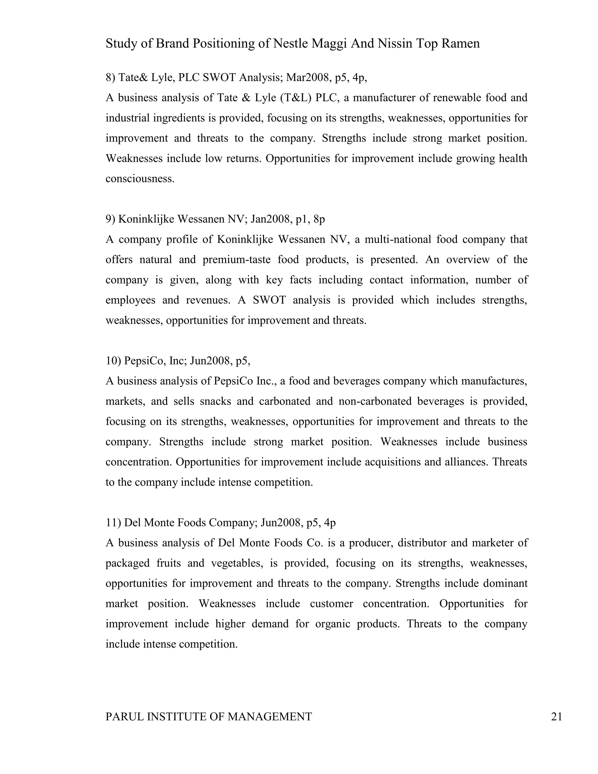 Study of Brand Positioning of Nestle Maggi And Nissin Top Ramen
PARUL INSTITUTE OF MANAGEMENT 21
8) Tate& Lyle, PLC SWOT Analysis; Mar2008, p5, 4p,
A business analysis of Tate & Lyle (T&L) PLC, a manufacturer of renewable food and
industrial ingredients is provided, focusing on its strengths, weaknesses, opportunities for
improvement and threats to the company. Strengths include strong market position.
Weaknesses include low returns. Opportunities for improvement include growing health
consciousness.
9) Koninklijke Wessanen NV; Jan2008, p1, 8p
A company profile of Koninklijke Wessanen NV, a multi-national food company that
offers natural and premium-taste food products, is presented. An overview of the
company is given, along with key facts including contact information, number of
employees and revenues. A SWOT analysis is provided which includes strengths,
weaknesses, opportunities for improvement and threats.
10) PepsiCo, Inc; Jun2008, p5,
A business analysis of PepsiCo Inc., a food and beverages company which manufactures,
markets, and sells snacks and carbonated and non-carbonated beverages is provided,
focusing on its strengths, weaknesses, opportunities for improvement and threats to the
company. Strengths include strong market position. Weaknesses include business
concentration. Opportunities for improvement include acquisitions and alliances. Threats
to the company include intense competition.
11) Del Monte Foods Company; Jun2008, p5, 4p
A business analysis of Del Monte Foods Co. is a producer, distributor and marketer of
packaged fruits and vegetables, is provided, focusing on its strengths, weaknesses,
opportunities for improvement and threats to the company. Strengths include dominant
market position. Weaknesses include customer concentration. Opportunities for
improvement include higher demand for organic products. Threats to the company
include intense competition.
 