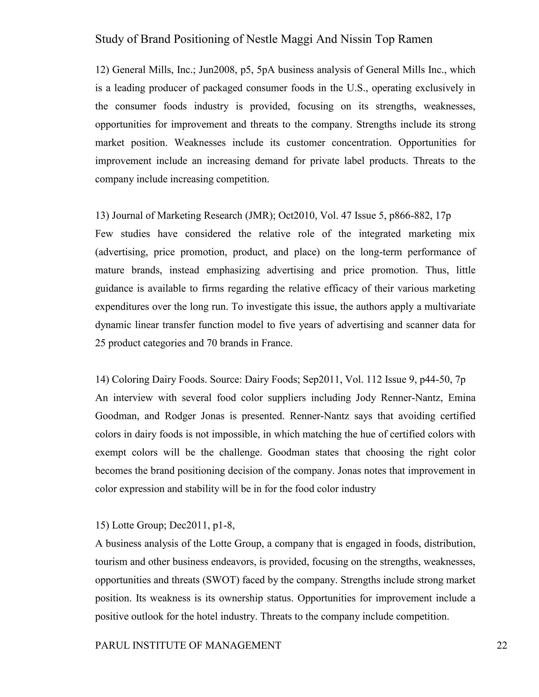 Study of Brand Positioning of Nestle Maggi And Nissin Top Ramen
PARUL INSTITUTE OF MANAGEMENT 22
12) General Mills, Inc.; Jun2008, p5, 5pA business analysis of General Mills Inc., which
is a leading producer of packaged consumer foods in the U.S., operating exclusively in
the consumer foods industry is provided, focusing on its strengths, weaknesses,
opportunities for improvement and threats to the company. Strengths include its strong
market position. Weaknesses include its customer concentration. Opportunities for
improvement include an increasing demand for private label products. Threats to the
company include increasing competition.
13) Journal of Marketing Research (JMR); Oct2010, Vol. 47 Issue 5, p866-882, 17p
Few studies have considered the relative role of the integrated marketing mix
(advertising, price promotion, product, and place) on the long-term performance of
mature brands, instead emphasizing advertising and price promotion. Thus, little
guidance is available to firms regarding the relative efficacy of their various marketing
expenditures over the long run. To investigate this issue, the authors apply a multivariate
dynamic linear transfer function model to five years of advertising and scanner data for
25 product categories and 70 brands in France.
14) Coloring Dairy Foods. Source: Dairy Foods; Sep2011, Vol. 112 Issue 9, p44-50, 7p
An interview with several food color suppliers including Jody Renner-Nantz, Emina
Goodman, and Rodger Jonas is presented. Renner-Nantz says that avoiding certified
colors in dairy foods is not impossible, in which matching the hue of certified colors with
exempt colors will be the challenge. Goodman states that choosing the right color
becomes the brand positioning decision of the company. Jonas notes that improvement in
color expression and stability will be in for the food color industry
15) Lotte Group; Dec2011, p1-8,
A business analysis of the Lotte Group, a company that is engaged in foods, distribution,
tourism and other business endeavors, is provided, focusing on the strengths, weaknesses,
opportunities and threats (SWOT) faced by the company. Strengths include strong market
position. Its weakness is its ownership status. Opportunities for improvement include a
positive outlook for the hotel industry. Threats to the company include competition.
 