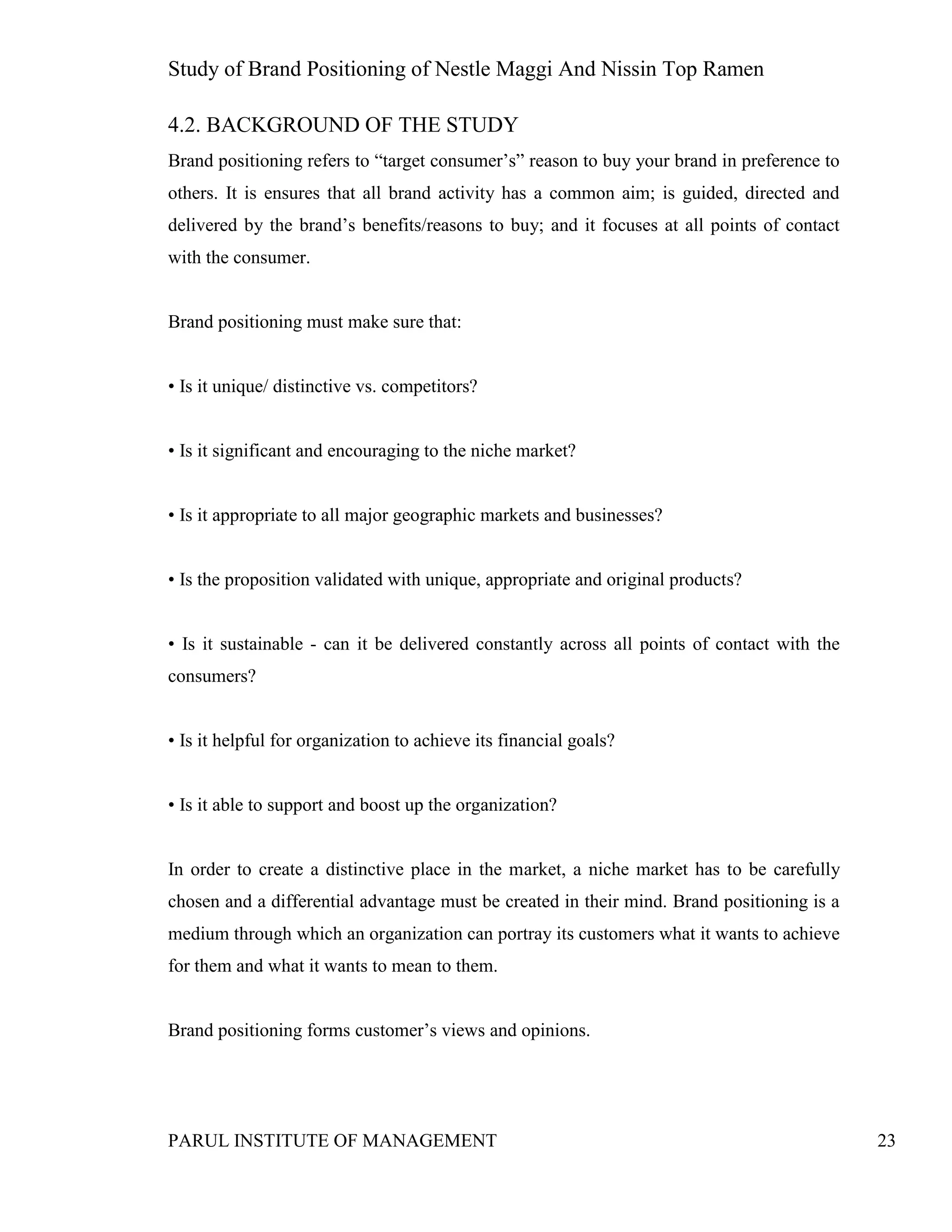 Study of Brand Positioning of Nestle Maggi And Nissin Top Ramen
PARUL INSTITUTE OF MANAGEMENT 23
4.2. BACKGROUND OF THE STUDY
Brand positioning refers to “target consumer’s” reason to buy your brand in preference to
others. It is ensures that all brand activity has a common aim; is guided, directed and
delivered by the brand’s benefits/reasons to buy; and it focuses at all points of contact
with the consumer.
Brand positioning must make sure that:
• Is it unique/ distinctive vs. competitors?
• Is it significant and encouraging to the niche market?
• Is it appropriate to all major geographic markets and businesses?
• Is the proposition validated with unique, appropriate and original products?
• Is it sustainable - can it be delivered constantly across all points of contact with the
consumers?
• Is it helpful for organization to achieve its financial goals?
• Is it able to support and boost up the organization?
In order to create a distinctive place in the market, a niche market has to be carefully
chosen and a differential advantage must be created in their mind. Brand positioning is a
medium through which an organization can portray its customers what it wants to achieve
for them and what it wants to mean to them.
Brand positioning forms customer’s views and opinions.
 
