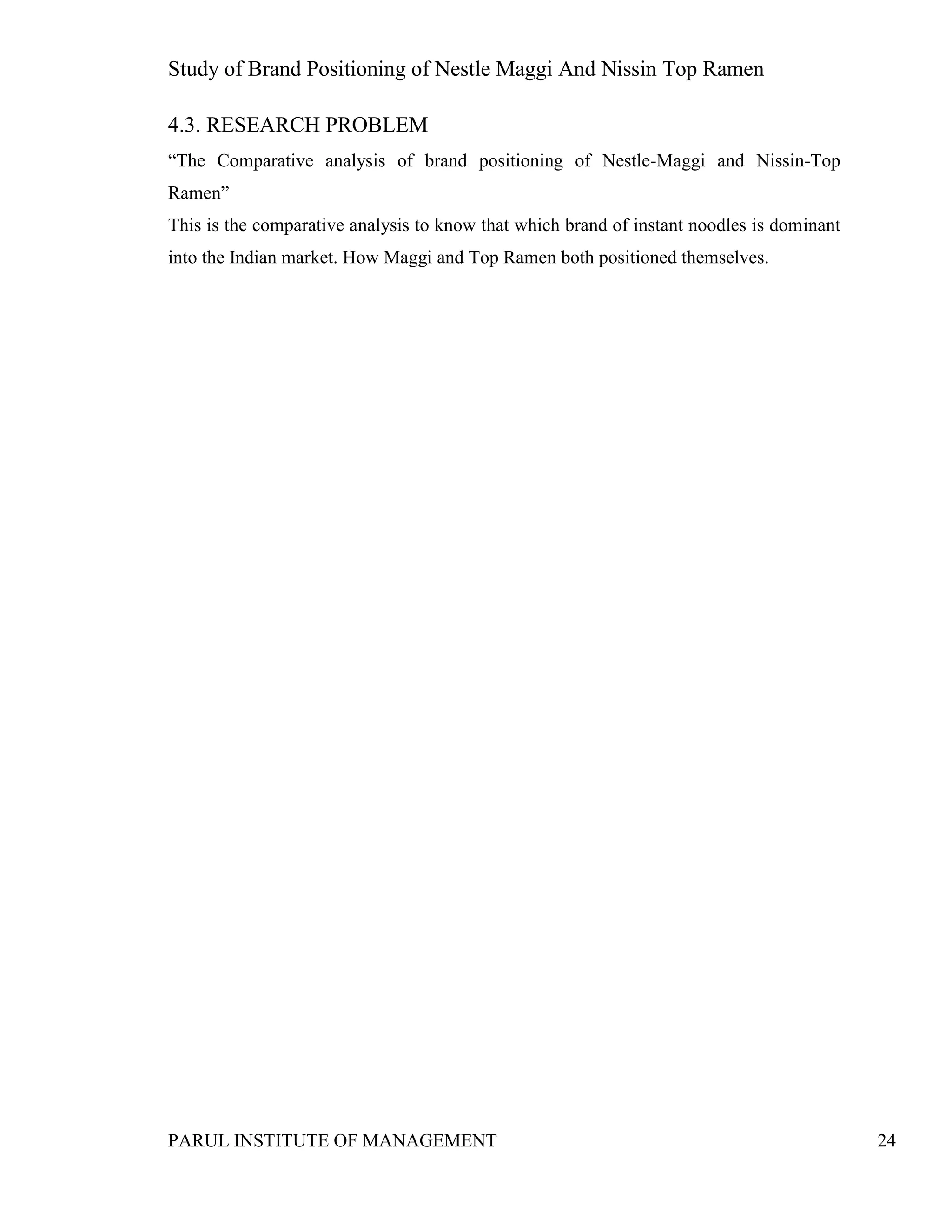Study of Brand Positioning of Nestle Maggi And Nissin Top Ramen
PARUL INSTITUTE OF MANAGEMENT 24
4.3. RESEARCH PROBLEM
“The Comparative analysis of brand positioning of Nestle-Maggi and Nissin-Top
Ramen”
This is the comparative analysis to know that which brand of instant noodles is dominant
into the Indian market. How Maggi and Top Ramen both positioned themselves.
 