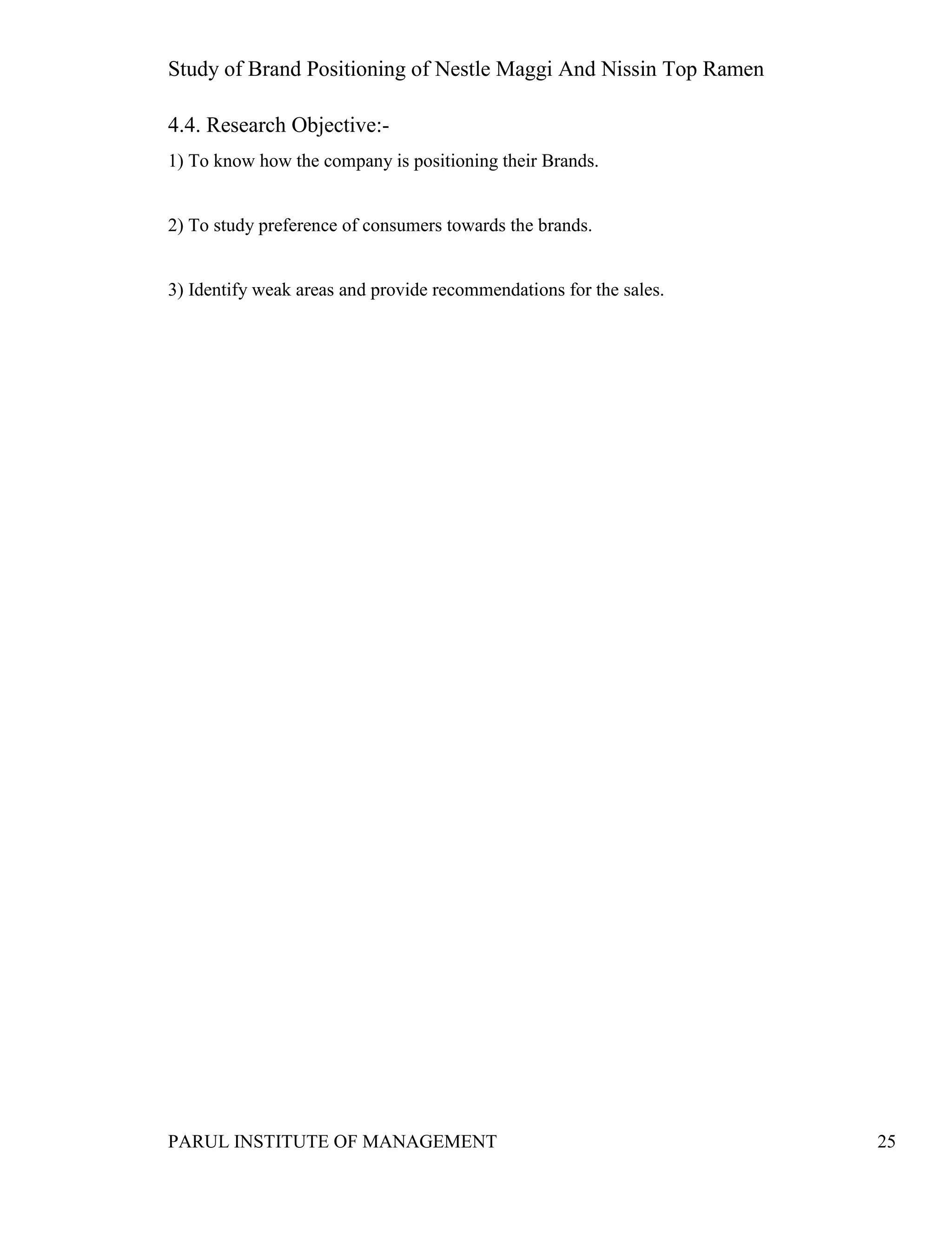 Study of Brand Positioning of Nestle Maggi And Nissin Top Ramen
PARUL INSTITUTE OF MANAGEMENT 25
4.4. Research Objective:-
1) To know how the company is positioning their Brands.
2) To study preference of consumers towards the brands.
3) Identify weak areas and provide recommendations for the sales.
 