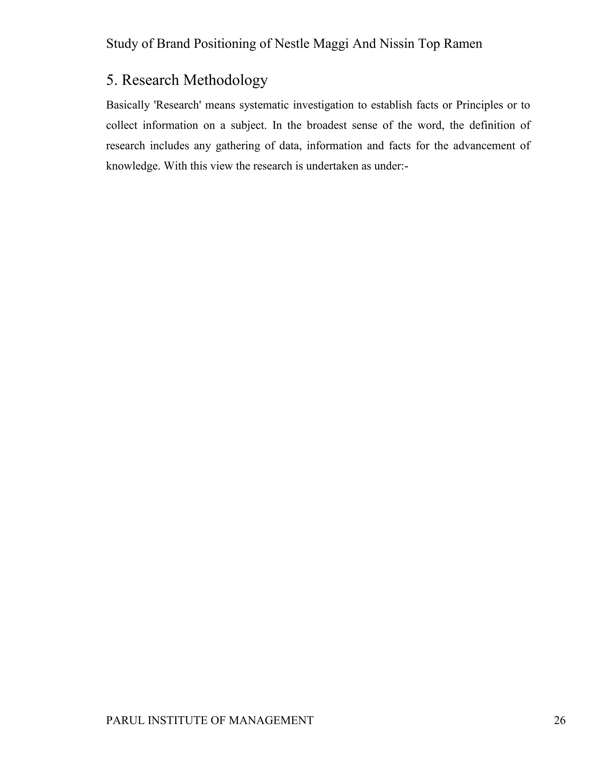Study of Brand Positioning of Nestle Maggi And Nissin Top Ramen
PARUL INSTITUTE OF MANAGEMENT 26
5. Research Methodology
Basically 'Research' means systematic investigation to establish facts or Principles or to
collect information on a subject. In the broadest sense of the word, the definition of
research includes any gathering of data, information and facts for the advancement of
knowledge. With this view the research is undertaken as under:-
 