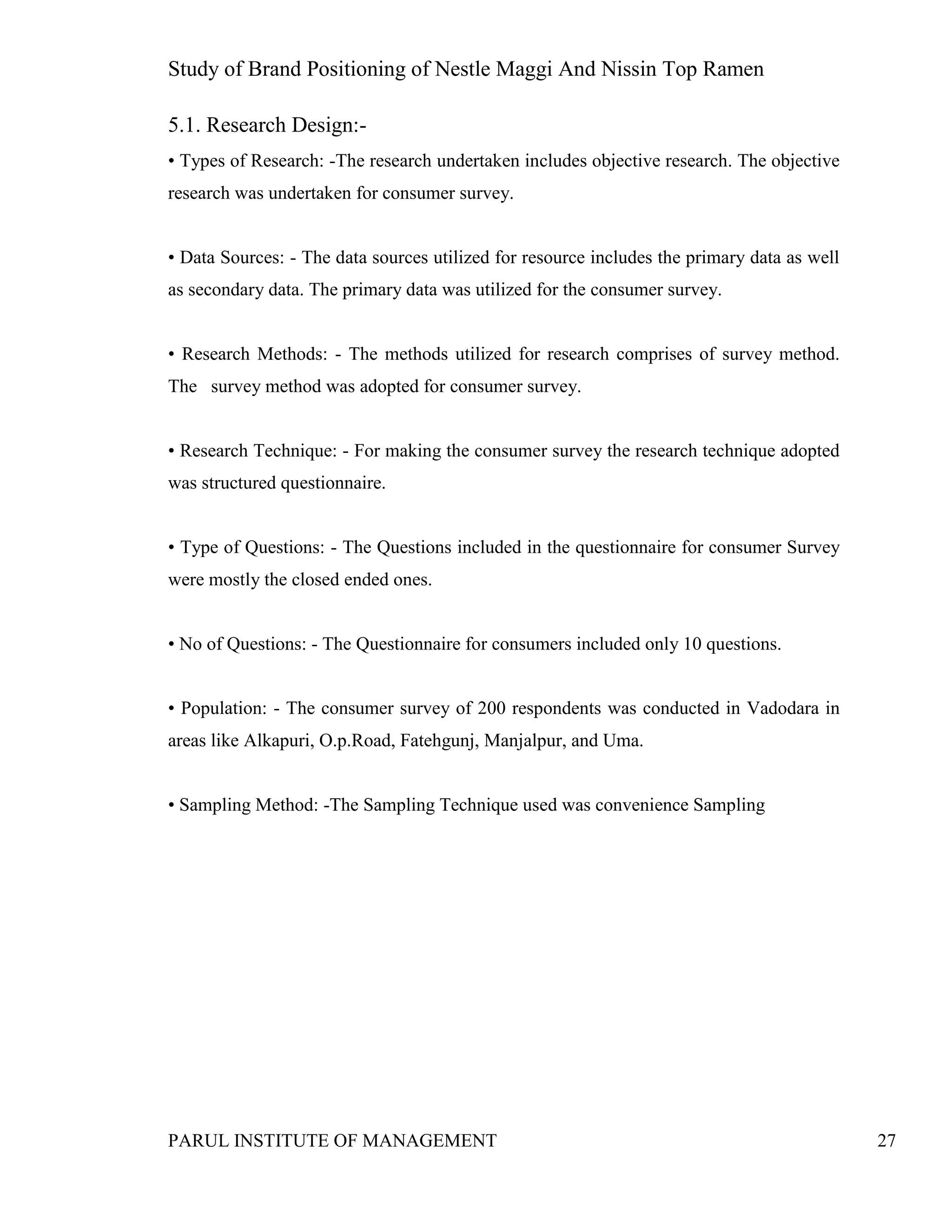 Study of Brand Positioning of Nestle Maggi And Nissin Top Ramen
PARUL INSTITUTE OF MANAGEMENT 27
5.1. Research Design:-
• Types of Research: -The research undertaken includes objective research. The objective
research was undertaken for consumer survey.
• Data Sources: - The data sources utilized for resource includes the primary data as well
as secondary data. The primary data was utilized for the consumer survey.
• Research Methods: - The methods utilized for research comprises of survey method.
The survey method was adopted for consumer survey.
• Research Technique: - For making the consumer survey the research technique adopted
was structured questionnaire.
• Type of Questions: - The Questions included in the questionnaire for consumer Survey
were mostly the closed ended ones.
• No of Questions: - The Questionnaire for consumers included only 10 questions.
• Population: - The consumer survey of 200 respondents was conducted in Vadodara in
areas like Alkapuri, O.p.Road, Fatehgunj, Manjalpur, and Uma.
• Sampling Method: -The Sampling Technique used was convenience Sampling
 
