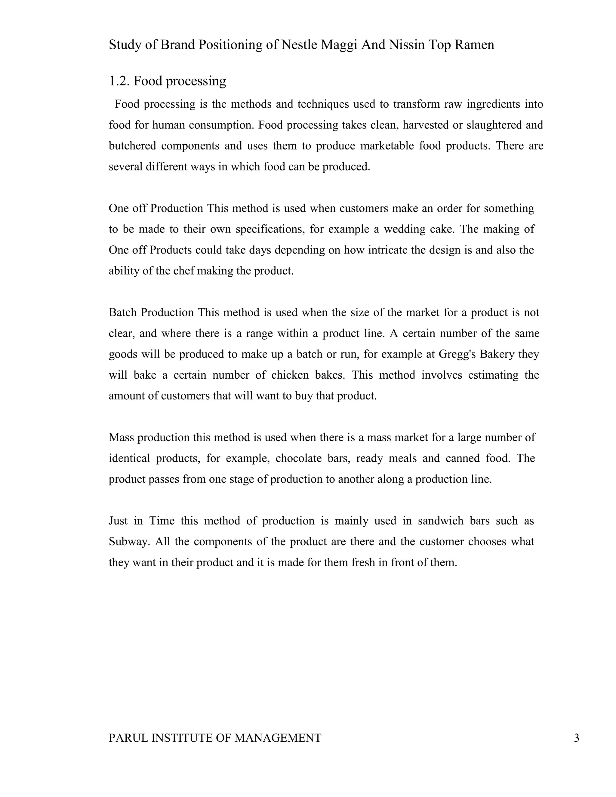 Study of Brand Positioning of Nestle Maggi And Nissin Top Ramen
PARUL INSTITUTE OF MANAGEMENT 3
1.2. Food processing
Food processing is the methods and techniques used to transform raw ingredients into
food for human consumption. Food processing takes clean, harvested or slaughtered and
butchered components and uses them to produce marketable food products. There are
several different ways in which food can be produced.
One off Production This method is used when customers make an order for something
to be made to their own specifications, for example a wedding cake. The making of
One off Products could take days depending on how intricate the design is and also the
ability of the chef making the product.
Batch Production This method is used when the size of the market for a product is not
clear, and where there is a range within a product line. A certain number of the same
goods will be produced to make up a batch or run, for example at Gregg's Bakery they
will bake a certain number of chicken bakes. This method involves estimating the
amount of customers that will want to buy that product.
Mass production this method is used when there is a mass market for a large number of
identical products, for example, chocolate bars, ready meals and canned food. The
product passes from one stage of production to another along a production line.
Just in Time this method of production is mainly used in sandwich bars such as
Subway. All the components of the product are there and the customer chooses what
they want in their product and it is made for them fresh in front of them.
 