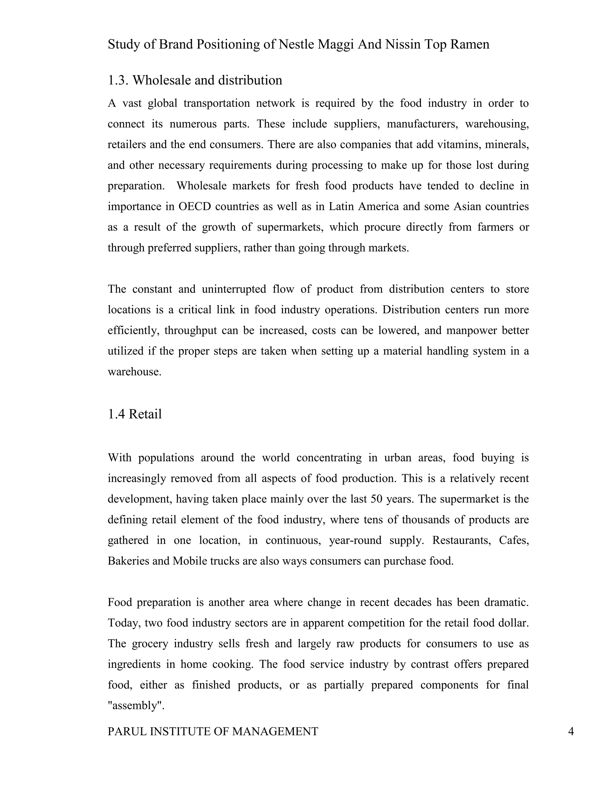 Study of Brand Positioning of Nestle Maggi And Nissin Top Ramen
PARUL INSTITUTE OF MANAGEMENT 4
1.3. Wholesale and distribution
A vast global transportation network is required by the food industry in order to
connect its numerous parts. These include suppliers, manufacturers, warehousing,
retailers and the end consumers. There are also companies that add vitamins, minerals,
and other necessary requirements during processing to make up for those lost during
preparation. Wholesale markets for fresh food products have tended to decline in
importance in OECD countries as well as in Latin America and some Asian countries
as a result of the growth of supermarkets, which procure directly from farmers or
through preferred suppliers, rather than going through markets.
The constant and uninterrupted flow of product from distribution centers to store
locations is a critical link in food industry operations. Distribution centers run more
efficiently, throughput can be increased, costs can be lowered, and manpower better
utilized if the proper steps are taken when setting up a material handling system in a
warehouse.
1.4 Retail
With populations around the world concentrating in urban areas, food buying is
increasingly removed from all aspects of food production. This is a relatively recent
development, having taken place mainly over the last 50 years. The supermarket is the
defining retail element of the food industry, where tens of thousands of products are
gathered in one location, in continuous, year-round supply. Restaurants, Cafes,
Bakeries and Mobile trucks are also ways consumers can purchase food.
Food preparation is another area where change in recent decades has been dramatic.
Today, two food industry sectors are in apparent competition for the retail food dollar.
The grocery industry sells fresh and largely raw products for consumers to use as
ingredients in home cooking. The food service industry by contrast offers prepared
food, either as finished products, or as partially prepared components for final
"assembly".
 