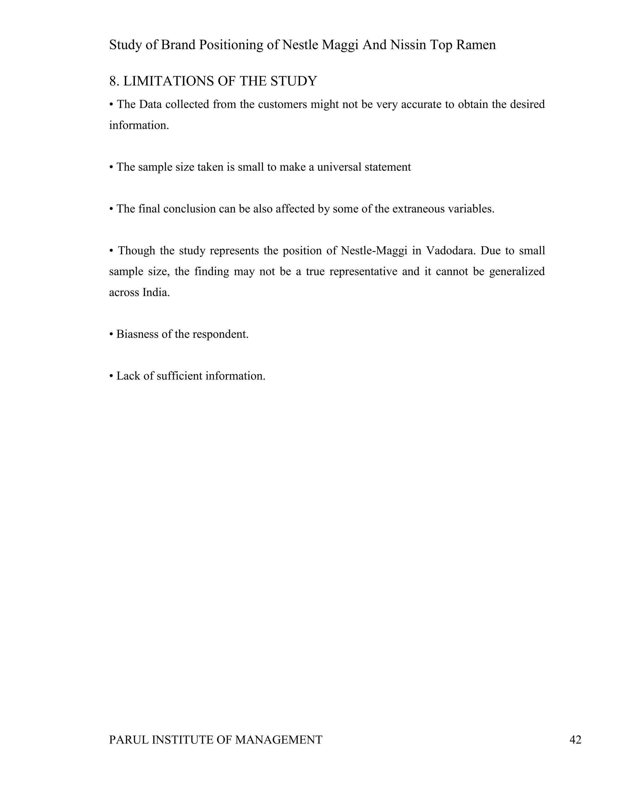 Study of Brand Positioning of Nestle Maggi And Nissin Top Ramen
PARUL INSTITUTE OF MANAGEMENT 42
8. LIMITATIONS OF THE STUDY
• The Data collected from the customers might not be very accurate to obtain the desired
information.
• The sample size taken is small to make a universal statement
• The final conclusion can be also affected by some of the extraneous variables.
• Though the study represents the position of Nestle-Maggi in Vadodara. Due to small
sample size, the finding may not be a true representative and it cannot be generalized
across India.
• Biasness of the respondent.
• Lack of sufficient information.
 