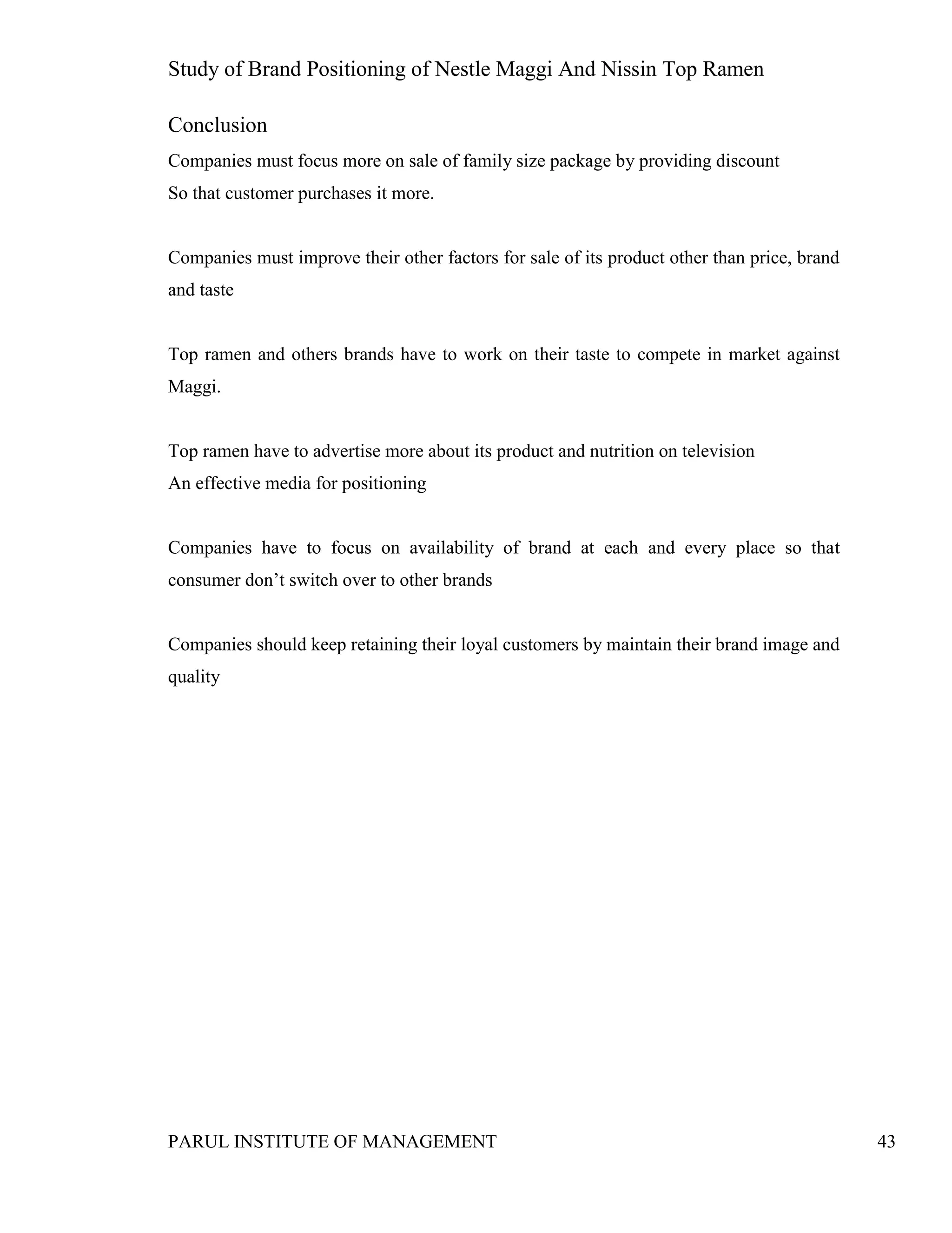 Study of Brand Positioning of Nestle Maggi And Nissin Top Ramen
PARUL INSTITUTE OF MANAGEMENT 43
Conclusion
Companies must focus more on sale of family size package by providing discount
So that customer purchases it more.
Companies must improve their other factors for sale of its product other than price, brand
and taste
Top ramen and others brands have to work on their taste to compete in market against
Maggi.
Top ramen have to advertise more about its product and nutrition on television
An effective media for positioning
Companies have to focus on availability of brand at each and every place so that
consumer don’t switch over to other brands
Companies should keep retaining their loyal customers by maintain their brand image and
quality
 