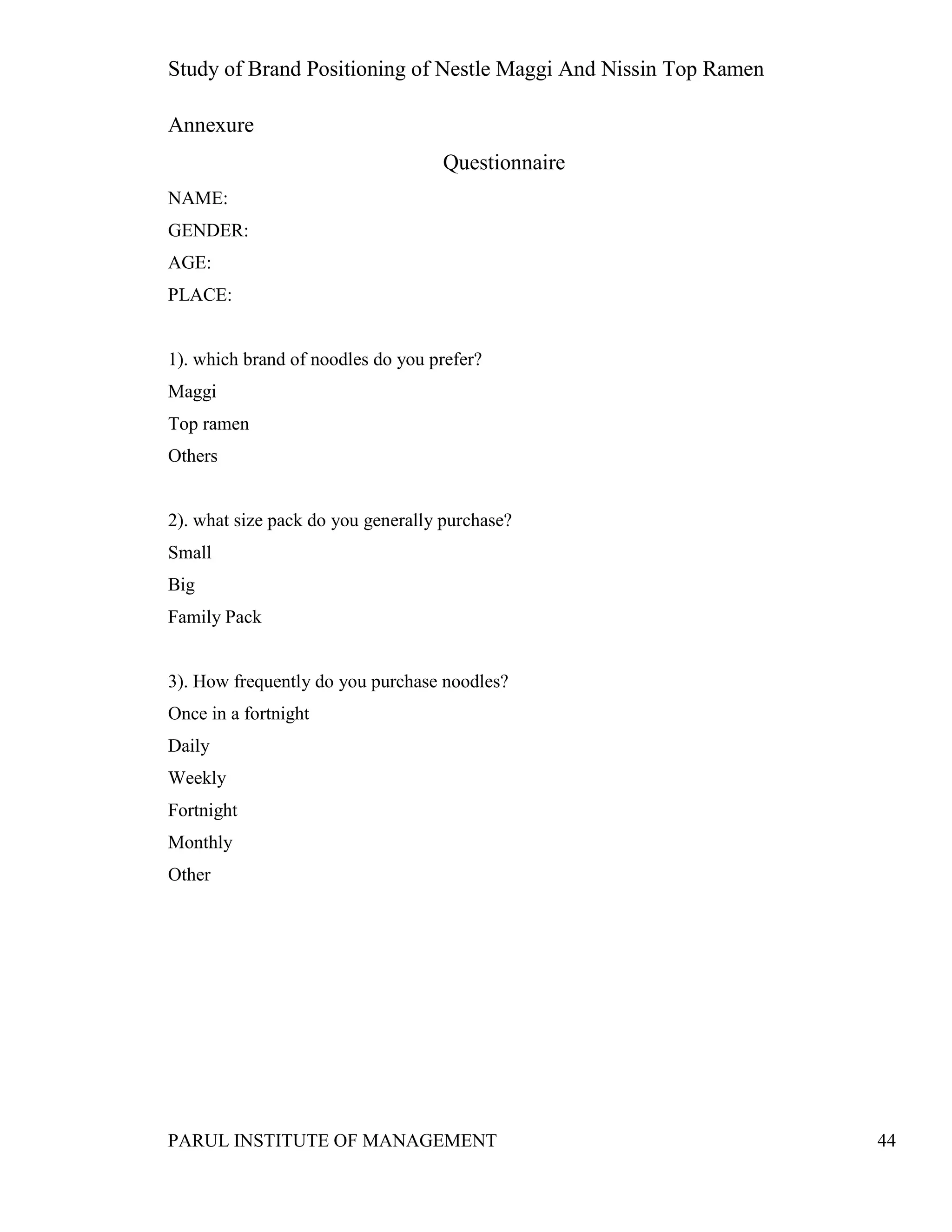 Study of Brand Positioning of Nestle Maggi And Nissin Top Ramen
PARUL INSTITUTE OF MANAGEMENT 44
Annexure
Questionnaire
NAME:
GENDER:
AGE:
PLACE:
1). which brand of noodles do you prefer?
Maggi
Top ramen
Others
2). what size pack do you generally purchase?
Small
Big
Family Pack
3). How frequently do you purchase noodles?
Once in a fortnight
Daily
Weekly
Fortnight
Monthly
Other
 