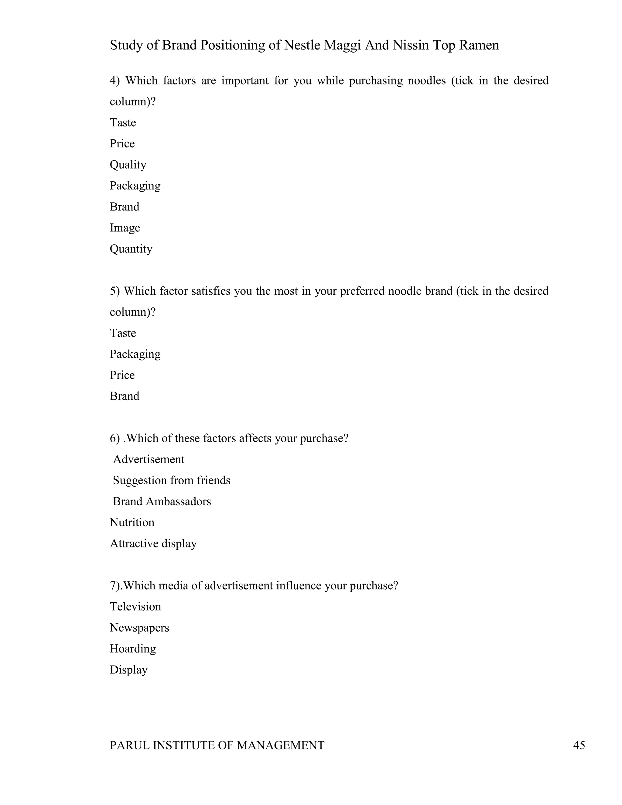 Study of Brand Positioning of Nestle Maggi And Nissin Top Ramen
PARUL INSTITUTE OF MANAGEMENT 45
4) Which factors are important for you while purchasing noodles (tick in the desired
column)?
Taste
Price
Quality
Packaging
Brand
Image
Quantity
5) Which factor satisfies you the most in your preferred noodle brand (tick in the desired
column)?
Taste
Packaging
Price
Brand
6) .Which of these factors affects your purchase?
Advertisement
Suggestion from friends
Brand Ambassadors
Nutrition
Attractive display
7).Which media of advertisement influence your purchase?
Television
Newspapers
Hoarding
Display
 