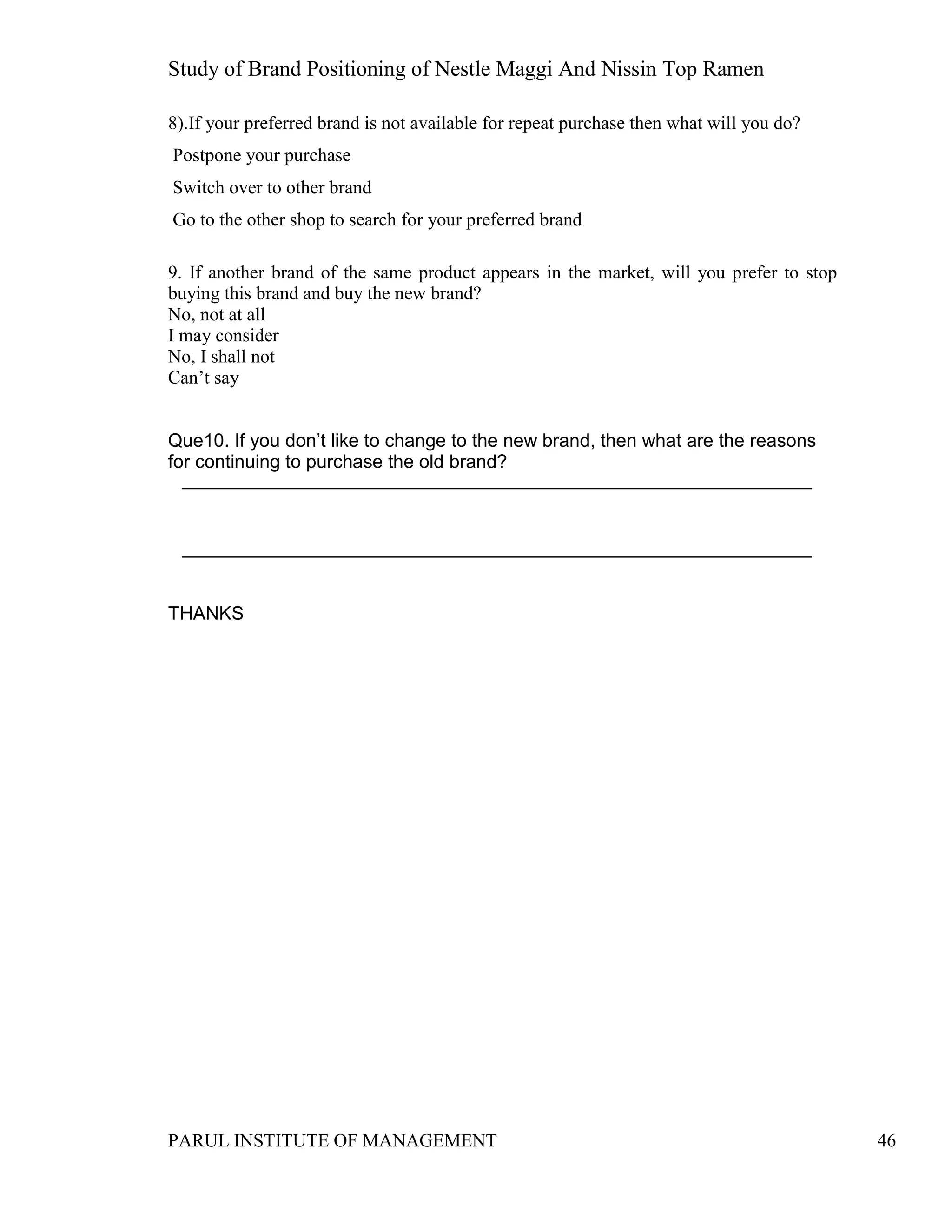 Study of Brand Positioning of Nestle Maggi And Nissin Top Ramen
PARUL INSTITUTE OF MANAGEMENT 46
8).If your preferred brand is not available for repeat purchase then what will you do?
Postpone your purchase
Switch over to other brand
Go to the other shop to search for your preferred brand
9. If another brand of the same product appears in the market, will you prefer to stop
buying this brand and buy the new brand?
No, not at all
I may consider
No, I shall not
Can’t say
Que10. If you don’t like to change to the new brand, then what are the reasons
for continuing to purchase the old brand?
THANKS
 