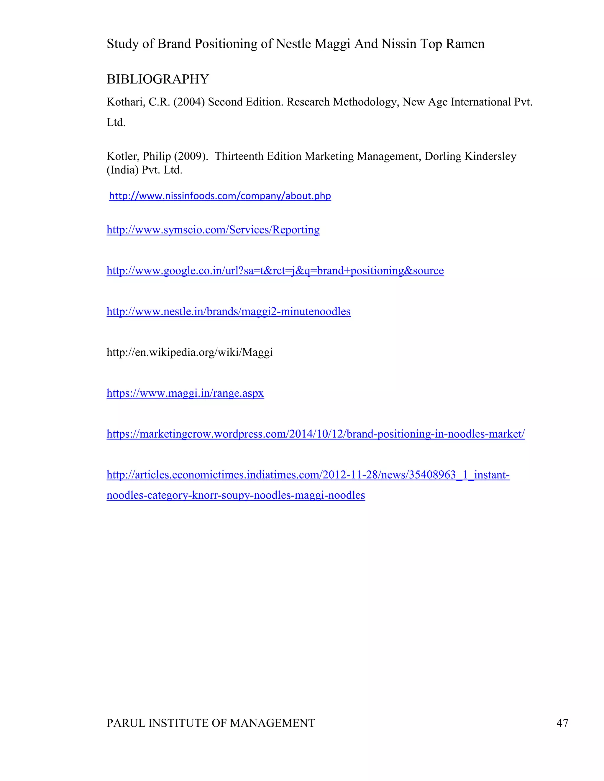 Study of Brand Positioning of Nestle Maggi And Nissin Top Ramen
PARUL INSTITUTE OF MANAGEMENT 47
BIBLIOGRAPHY
Kothari, C.R. (2004) Second Edition. Research Methodology, New Age International Pvt.
Ltd.
Kotler, Philip (2009). Thirteenth Edition Marketing Management, Dorling Kindersley
(India) Pvt. Ltd.
http://www.nissinfoods.com/company/about.php
http://www.symscio.com/Services/Reporting
http://www.google.co.in/url?sa=t&rct=j&q=brand+positioning&source
http://www.nestle.in/brands/maggi2-minutenoodles
http://en.wikipedia.org/wiki/Maggi
https://www.maggi.in/range.aspx
https://marketingcrow.wordpress.com/2014/10/12/brand-positioning-in-noodles-market/
http://articles.economictimes.indiatimes.com/2012-11-28/news/35408963_1_instant-
noodles-category-knorr-soupy-noodles-maggi-noodles
 
