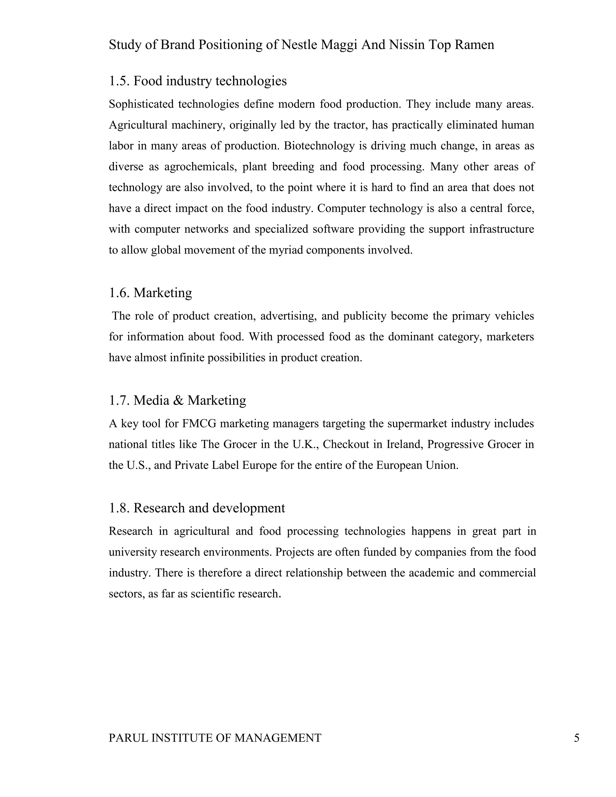 Study of Brand Positioning of Nestle Maggi And Nissin Top Ramen
PARUL INSTITUTE OF MANAGEMENT 5
1.5. Food industry technologies
Sophisticated technologies define modern food production. They include many areas.
Agricultural machinery, originally led by the tractor, has practically eliminated human
labor in many areas of production. Biotechnology is driving much change, in areas as
diverse as agrochemicals, plant breeding and food processing. Many other areas of
technology are also involved, to the point where it is hard to find an area that does not
have a direct impact on the food industry. Computer technology is also a central force,
with computer networks and specialized software providing the support infrastructure
to allow global movement of the myriad components involved.
1.6. Marketing
The role of product creation, advertising, and publicity become the primary vehicles
for information about food. With processed food as the dominant category, marketers
have almost infinite possibilities in product creation.
1.7. Media & Marketing
A key tool for FMCG marketing managers targeting the supermarket industry includes
national titles like The Grocer in the U.K., Checkout in Ireland, Progressive Grocer in
the U.S., and Private Label Europe for the entire of the European Union.
1.8. Research and development
Research in agricultural and food processing technologies happens in great part in
university research environments. Projects are often funded by companies from the food
industry. There is therefore a direct relationship between the academic and commercial
sectors, as far as scientific research.
 