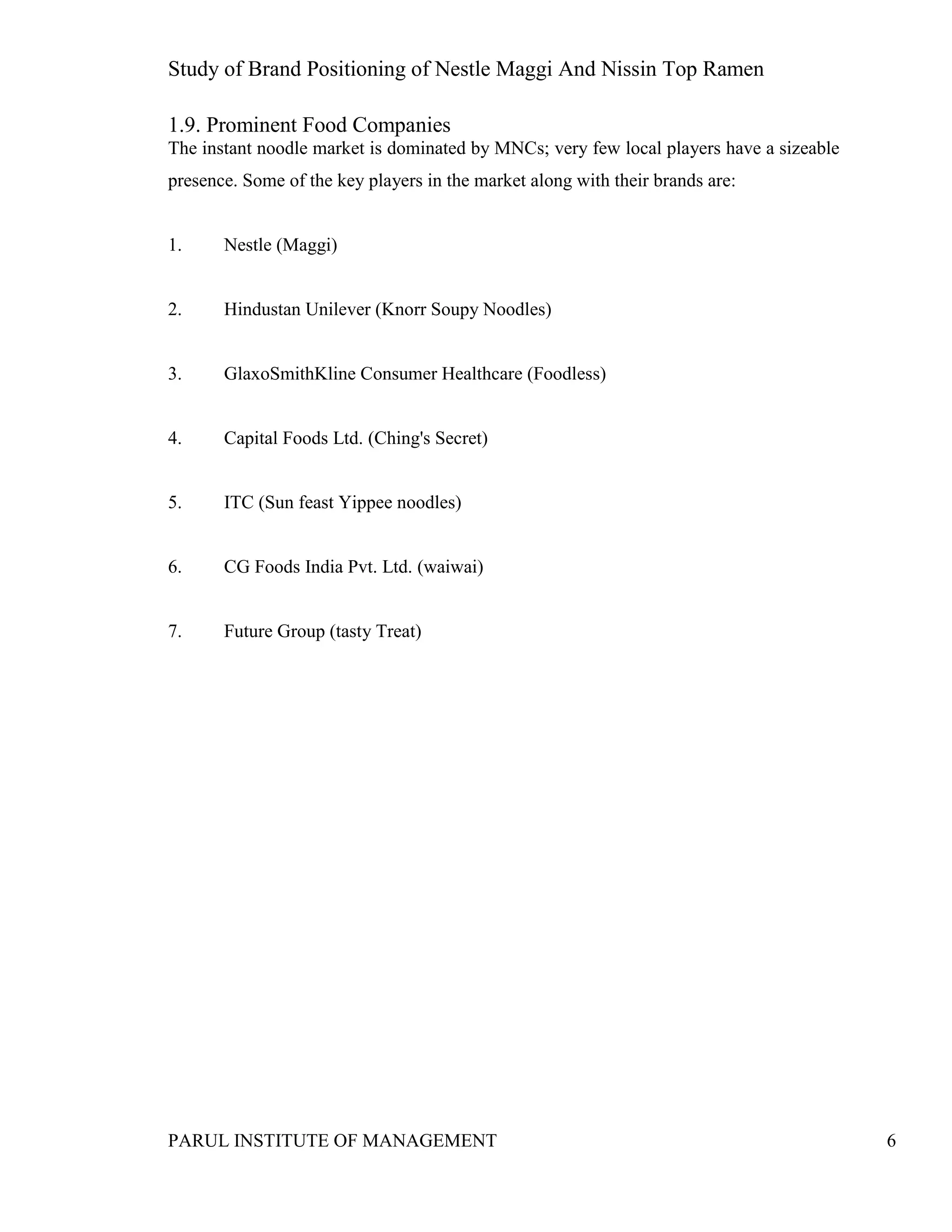 Study of Brand Positioning of Nestle Maggi And Nissin Top Ramen
PARUL INSTITUTE OF MANAGEMENT 6
1.9. Prominent Food Companies
The instant noodle market is dominated by MNCs; very few local players have a sizeable
presence. Some of the key players in the market along with their brands are:
1. Nestle (Maggi)
2. Hindustan Unilever (Knorr Soupy Noodles)
3. GlaxoSmithKline Consumer Healthcare (Foodless)
4. Capital Foods Ltd. (Ching's Secret)
5. ITC (Sun feast Yippee noodles)
6. CG Foods India Pvt. Ltd. (waiwai)
7. Future Group (tasty Treat)
 