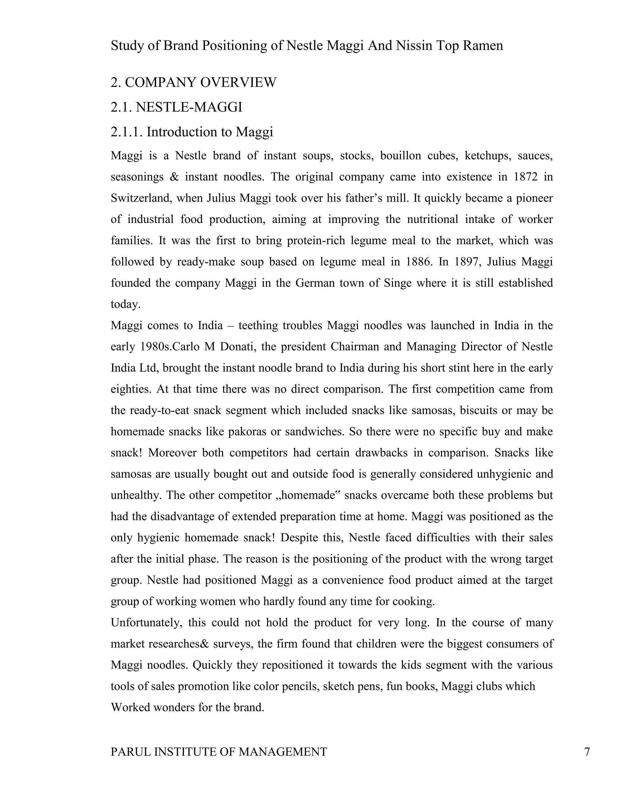 Study of Brand Positioning of Nestle Maggi And Nissin Top Ramen
PARUL INSTITUTE OF MANAGEMENT 7
2. COMPANY OVERVIEW
2.1. NESTLE-MAGGI
2.1.1. Introduction to Maggi
Maggi is a Nestle brand of instant soups, stocks, bouillon cubes, ketchups, sauces,
seasonings & instant noodles. The original company came into existence in 1872 in
Switzerland, when Julius Maggi took over his father’s mill. It quickly became a pioneer
of industrial food production, aiming at improving the nutritional intake of worker
families. It was the first to bring protein-rich legume meal to the market, which was
followed by ready-make soup based on legume meal in 1886. In 1897, Julius Maggi
founded the company Maggi in the German town of Singe where it is still established
today.
Maggi comes to India – teething troubles Maggi noodles was launched in India in the
early 1980s.Carlo M Donati, the president Chairman and Managing Director of Nestle
India Ltd, brought the instant noodle brand to India during his short stint here in the early
eighties. At that time there was no direct comparison. The first competition came from
the ready-to-eat snack segment which included snacks like samosas, biscuits or may be
homemade snacks like pakoras or sandwiches. So there were no specific buy and make
snack! Moreover both competitors had certain drawbacks in comparison. Snacks like
samosas are usually bought out and outside food is generally considered unhygienic and
unhealthy. The other competitor „homemade‟ snacks overcame both these problems but
had the disadvantage of extended preparation time at home. Maggi was positioned as the
only hygienic homemade snack! Despite this, Nestle faced difficulties with their sales
after the initial phase. The reason is the positioning of the product with the wrong target
group. Nestle had positioned Maggi as a convenience food product aimed at the target
group of working women who hardly found any time for cooking.
Unfortunately, this could not hold the product for very long. In the course of many
market researches& surveys, the firm found that children were the biggest consumers of
Maggi noodles. Quickly they repositioned it towards the kids segment with the various
tools of sales promotion like color pencils, sketch pens, fun books, Maggi clubs which
Worked wonders for the brand.
 