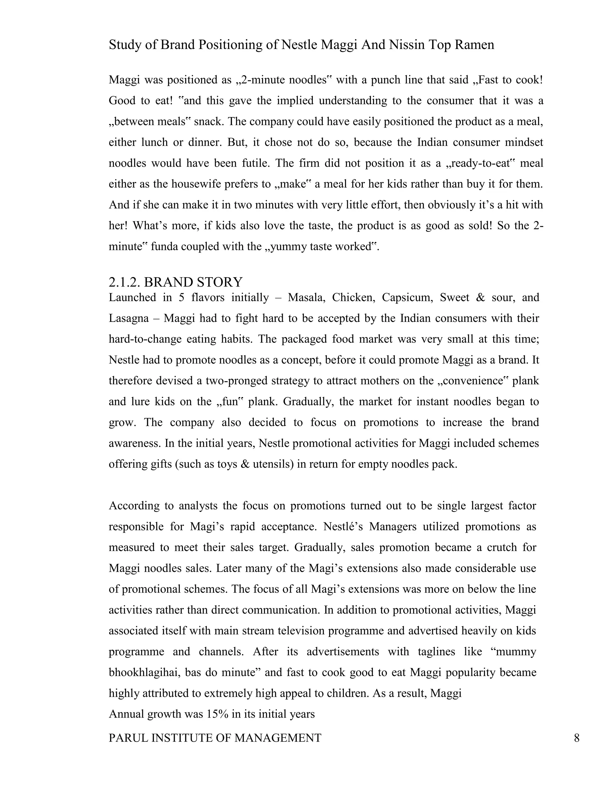 Study of Brand Positioning of Nestle Maggi And Nissin Top Ramen
PARUL INSTITUTE OF MANAGEMENT 8
Maggi was positioned as „2-minute noodles‟ with a punch line that said „Fast to cook!
Good to eat! ‟and this gave the implied understanding to the consumer that it was a
„between meals‟ snack. The company could have easily positioned the product as a meal,
either lunch or dinner. But, it chose not do so, because the Indian consumer mindset
noodles would have been futile. The firm did not position it as a „ready-to-eat‟ meal
either as the housewife prefers to „make‟ a meal for her kids rather than buy it for them.
And if she can make it in two minutes with very little effort, then obviously it’s a hit with
her! What’s more, if kids also love the taste, the product is as good as sold! So the 2-
minute‟ funda coupled with the „yummy taste worked‟.
2.1.2. BRAND STORY
Launched in 5 flavors initially – Masala, Chicken, Capsicum, Sweet & sour, and
Lasagna – Maggi had to fight hard to be accepted by the Indian consumers with their
hard-to-change eating habits. The packaged food market was very small at this time;
Nestle had to promote noodles as a concept, before it could promote Maggi as a brand. It
therefore devised a two-pronged strategy to attract mothers on the „convenience‟ plank
and lure kids on the „fun‟ plank. Gradually, the market for instant noodles began to
grow. The company also decided to focus on promotions to increase the brand
awareness. In the initial years, Nestle promotional activities for Maggi included schemes
offering gifts (such as toys & utensils) in return for empty noodles pack.
According to analysts the focus on promotions turned out to be single largest factor
responsible for Magi’s rapid acceptance. Nestlé’s Managers utilized promotions as
measured to meet their sales target. Gradually, sales promotion became a crutch for
Maggi noodles sales. Later many of the Magi’s extensions also made considerable use
of promotional schemes. The focus of all Magi’s extensions was more on below the line
activities rather than direct communication. In addition to promotional activities, Maggi
associated itself with main stream television programme and advertised heavily on kids
programme and channels. After its advertisements with taglines like “mummy
bhookhlagihai, bas do minute” and fast to cook good to eat Maggi popularity became
highly attributed to extremely high appeal to children. As a result, Maggi
Annual growth was 15% in its initial years
 