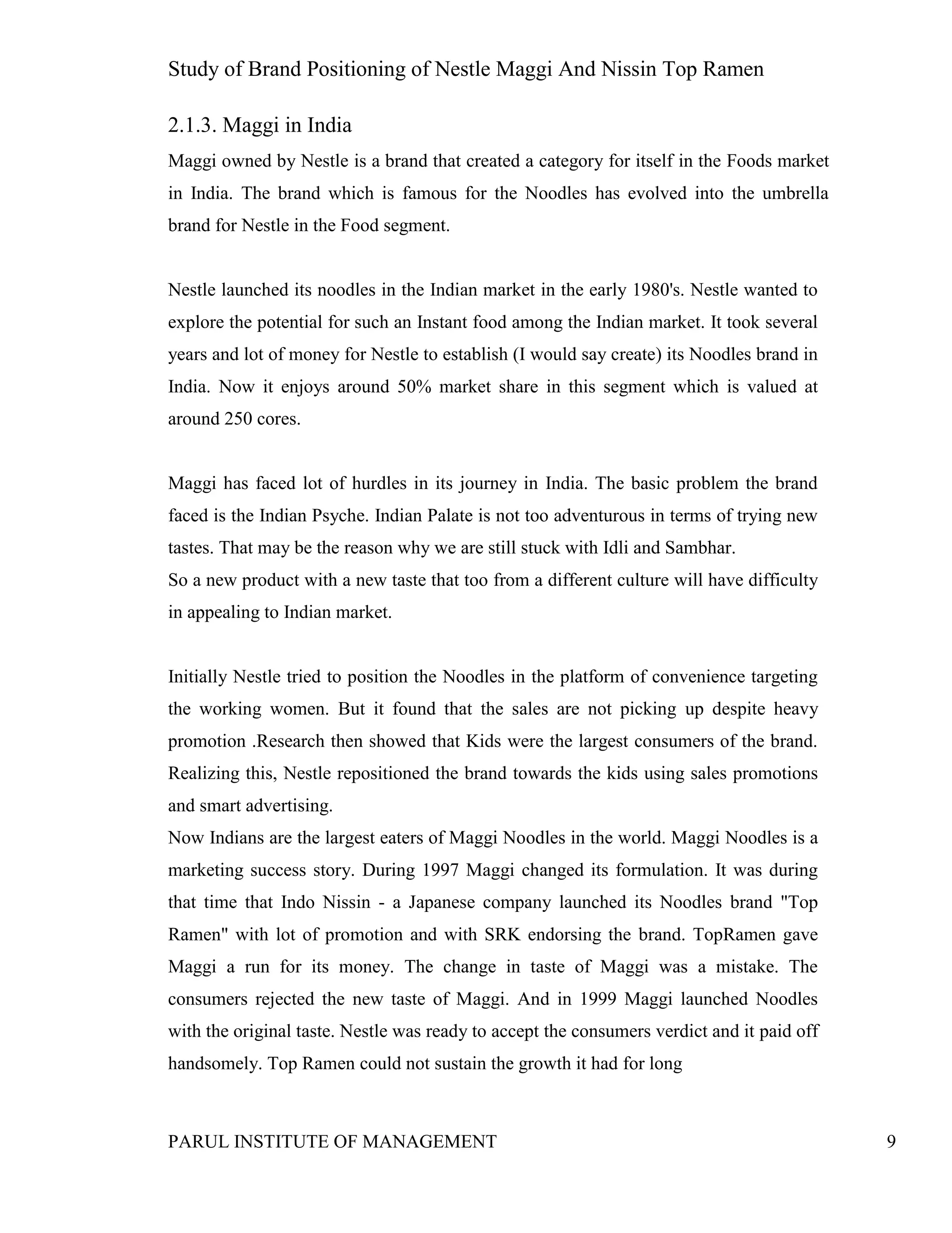 Study of Brand Positioning of Nestle Maggi And Nissin Top Ramen
PARUL INSTITUTE OF MANAGEMENT 9
2.1.3. Maggi in India
Maggi owned by Nestle is a brand that created a category for itself in the Foods market
in India. The brand which is famous for the Noodles has evolved into the umbrella
brand for Nestle in the Food segment.
Nestle launched its noodles in the Indian market in the early 1980's. Nestle wanted to
explore the potential for such an Instant food among the Indian market. It took several
years and lot of money for Nestle to establish (I would say create) its Noodles brand in
India. Now it enjoys around 50% market share in this segment which is valued at
around 250 cores.
Maggi has faced lot of hurdles in its journey in India. The basic problem the brand
faced is the Indian Psyche. Indian Palate is not too adventurous in terms of trying new
tastes. That may be the reason why we are still stuck with Idli and Sambhar.
So a new product with a new taste that too from a different culture will have difficulty
in appealing to Indian market.
Initially Nestle tried to position the Noodles in the platform of convenience targeting
the working women. But it found that the sales are not picking up despite heavy
promotion .Research then showed that Kids were the largest consumers of the brand.
Realizing this, Nestle repositioned the brand towards the kids using sales promotions
and smart advertising.
Now Indians are the largest eaters of Maggi Noodles in the world. Maggi Noodles is a
marketing success story. During 1997 Maggi changed its formulation. It was during
that time that Indo Nissin - a Japanese company launched its Noodles brand "Top
Ramen" with lot of promotion and with SRK endorsing the brand. TopRamen gave
Maggi a run for its money. The change in taste of Maggi was a mistake. The
consumers rejected the new taste of Maggi. And in 1999 Maggi launched Noodles
with the original taste. Nestle was ready to accept the consumers verdict and it paid off
handsomely. Top Ramen could not sustain the growth it had for long
 