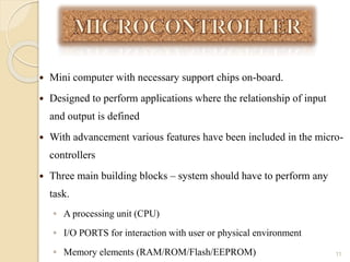  Mini computer with necessary support chips on-board.
 Designed to perform applications where the relationship of input
and output is defined
 With advancement various features have been included in the micro-
controllers
 Three main building blocks – system should have to perform any
task.
◦ A processing unit (CPU)
◦ I/O PORTS for interaction with user or physical environment
◦ Memory elements (RAM/ROM/Flash/EEPROM) 11
 