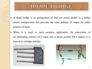  A diode bridge is an arrangement of four (or more) diodes in a bridge
circuit configuration that provides the same polarity of output for either
polarity of input.
 When it is used in most common application, for conversion of
an alternating current (AC) input into a direct current (DC) output, it is
known as a bridge rectifier.
12
 