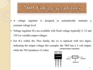  A voltage regulator is designed to automatically maintain a
constant voltage level
 Voltage regulator ICs are available with fixed voltage (typically 5, 12 and
15V) or variable output voltages
 For ICs within the 78xx family, the xx is replaced with two digits,
indicating the output voltage (for example, the 7805 has a 5 volt output,
while the 7812 produces 12 volts)
13
 