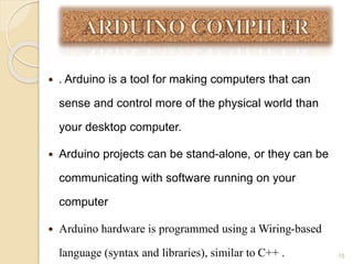  . Arduino is a tool for making computers that can
sense and control more of the physical world than
your desktop computer.
 Arduino projects can be stand-alone, or they can be
communicating with software running on your
computer
 Arduino hardware is programmed using a Wiring-based
language (syntax and libraries), similar to C++ . 15
 