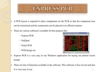  A PCB layout is required to place components on the PCB so that the component area
can be minimized and the components can be placed in an efficient manner.
 There are various software’s available for this purpose like-
 Express PCB
 Pad2pad
 Protel PCB
 PCB design etc.
 Express PCB is a very easy to use Windows application for laying out printed circuit
boards
 There are lots of functions available in the software. This software is free of cost and also
it is very easy to use 17
 