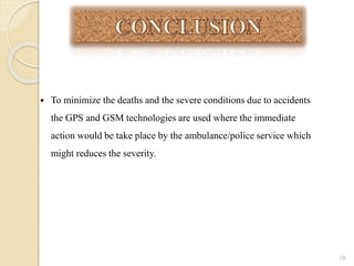  To minimize the deaths and the severe conditions due to accidents
the GPS and GSM technologies are used where the immediate
action would be take place by the ambulance/police service which
might reduces the severity.
19
 