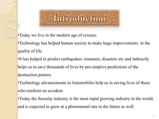 •Today we live in the modern age of science.
•Technology has helped human society to make huge improvements in the
quality of life.
•It has helped to predict earthquakes, tsunamis, disasters etc and indirectly
helps us to save thousands of lives by pre-emptive predictions of the
destruction pattern.
•Technology advancements in Automobiles help us in saving lives of those
who confront an accident.
•Today the Security industry is the most rapid growing industry in the world,
and is expected to grow at a phenomenal rate in the future as well.
3
 