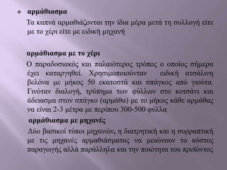  αρμάθιασμα
Τα καπνά αρμαθιάζονται την ίδια μέρα μετά τη συλλογή είτε
με το χέρι είτε με ειδική μηχανή
αρμάθιασμα με το χέρι
Ο παραδοσιακός και παλαιότερος τρόπος ο οποίος σήμερα
έχει καταργηθεί. Χρησιμοποιούνταν ειδική ατσάλινη
βελόνα με μήκος 50 εκατοστά και σπάγκος από γιούτα.
Γινόταν διαλογή, τρύπημα των φύλλων στο κοτσάνι και
άδειασμα στον σπάγκο (αρμάθα) με το μήκος κάθε αρμάθας
να είναι 2-3 μέτρα με περίπου 300-500 φύλλα
αρμάθιασμα με μηχανές
Δύο βασικοί τύποι μηχανών, η διατρητική και η συρραπτική
με τις μηχανές αρμαθιάσματος να μειώνουν το κόστος
παραγωγής αλλά παράλληλα και την ποιότητα του προϊόντος
 