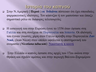  Στην Ν.Αμερική ( Περού ) οι Ινδιάνοι πίστευαν ότι έχει σπουδαίες
φαρμακευτικές ιδιότητες. Τον κάπνιζαν ή τον μασούσαν και έπαιζε
σημαντικό ρόλο σε διάφορες τελετουργίες
 Η εισαγωγή του στην Ευρώπη έγινε το 1556 όταν έφτασε στη
Γαλλία και στη συνέχεια σε Πορτογαλία και Ισπανία. Οι ιδιότητές
του έγιναν γνωστές χάρη στον Γάλλο πρέσβη στην Πορτογαλία Ζαν
Νικό, (Jean Nicot) στον οποίον οφείλεται η επιστημονική του
ονομασία (Nicotiana tabacum) Νικοτιανή η κοινή
 Στην Ελλάδα ο καπνός έφτασε στις αρχές του 17ου αιώνα στην
Θράκη και σχεδόν αμέσως και στην περιοχή Βάλτου-Ξηρομέρου
 